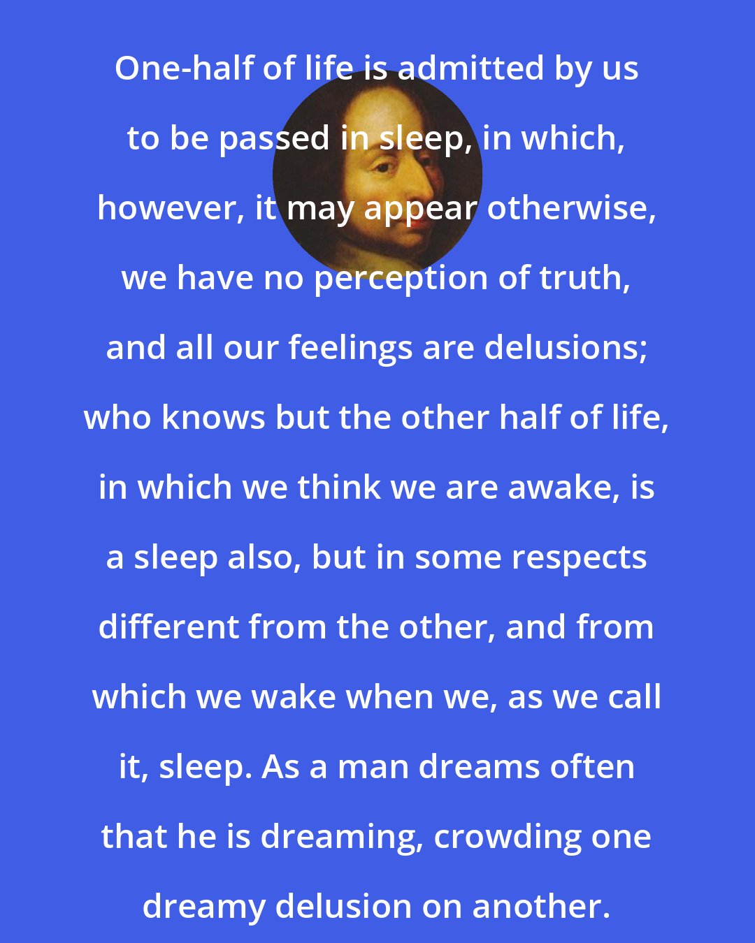 Blaise Pascal: One-half of life is admitted by us to be passed in sleep, in which, however, it may appear otherwise, we have no perception of truth, and all our feelings are delusions; who knows but the other half of life, in which we think we are awake, is a sleep also, but in some respects different from the other, and from which we wake when we, as we call it, sleep. As a man dreams often that he is dreaming, crowding one dreamy delusion on another.