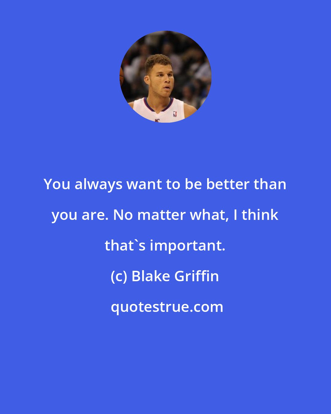 Blake Griffin: You always want to be better than you are. No matter what, I think that's important.