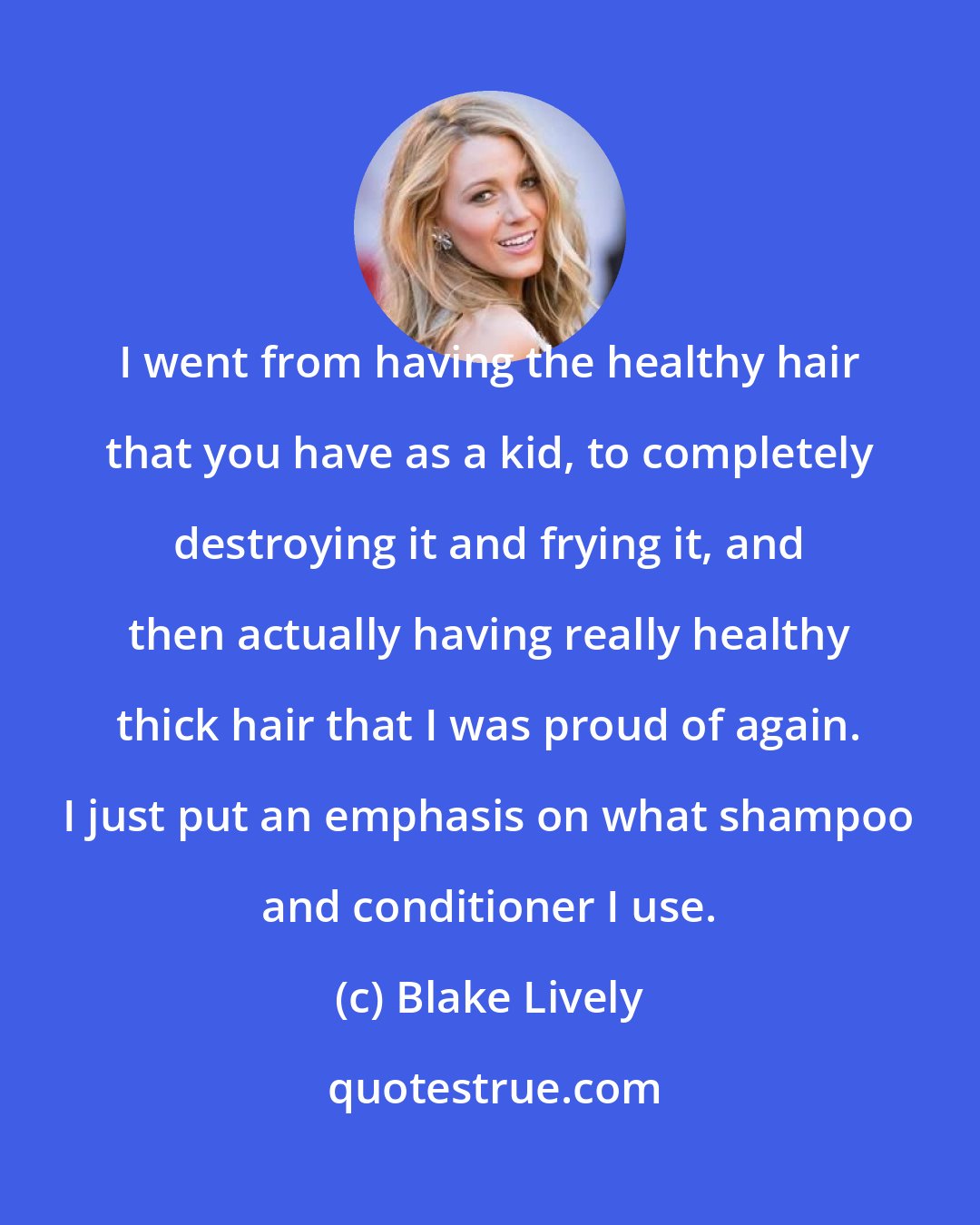 Blake Lively: I went from having the healthy hair that you have as a kid, to completely destroying it and frying it, and then actually having really healthy thick hair that I was proud of again. I just put an emphasis on what shampoo and conditioner I use.