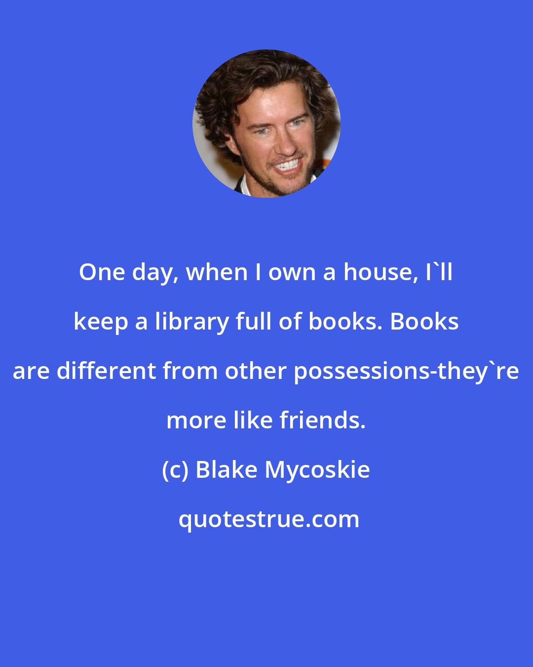Blake Mycoskie: One day, when I own a house, I'll keep a library full of books. Books are different from other possessions-they're more like friends.