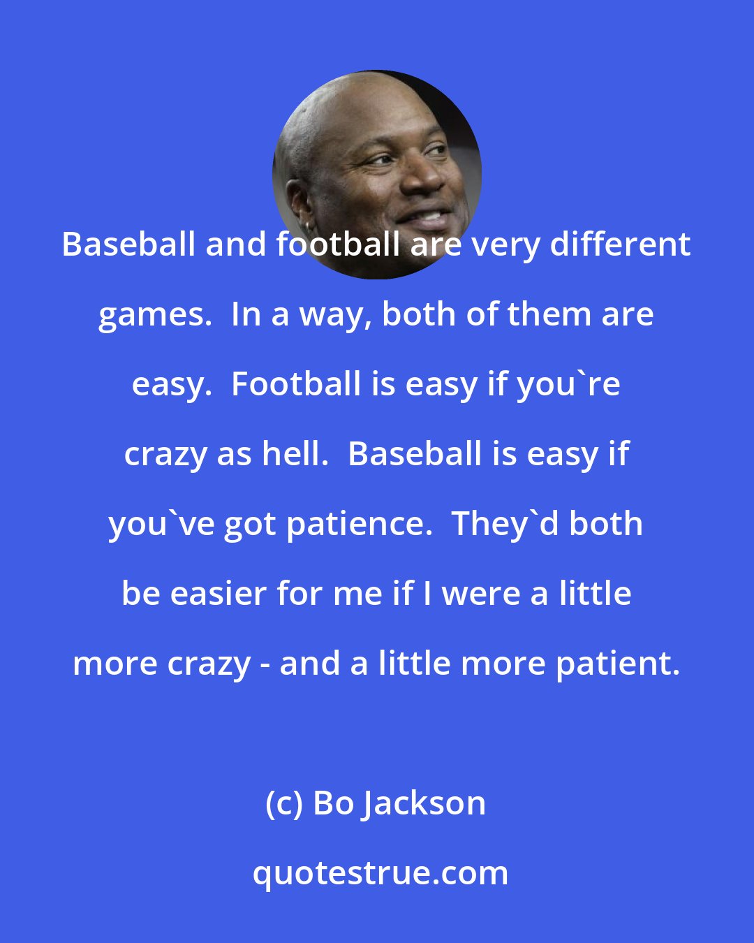 Bo Jackson: Baseball and football are very different games.  In a way, both of them are easy.  Football is easy if you're crazy as hell.  Baseball is easy if you've got patience.  They'd both be easier for me if I were a little more crazy - and a little more patient.