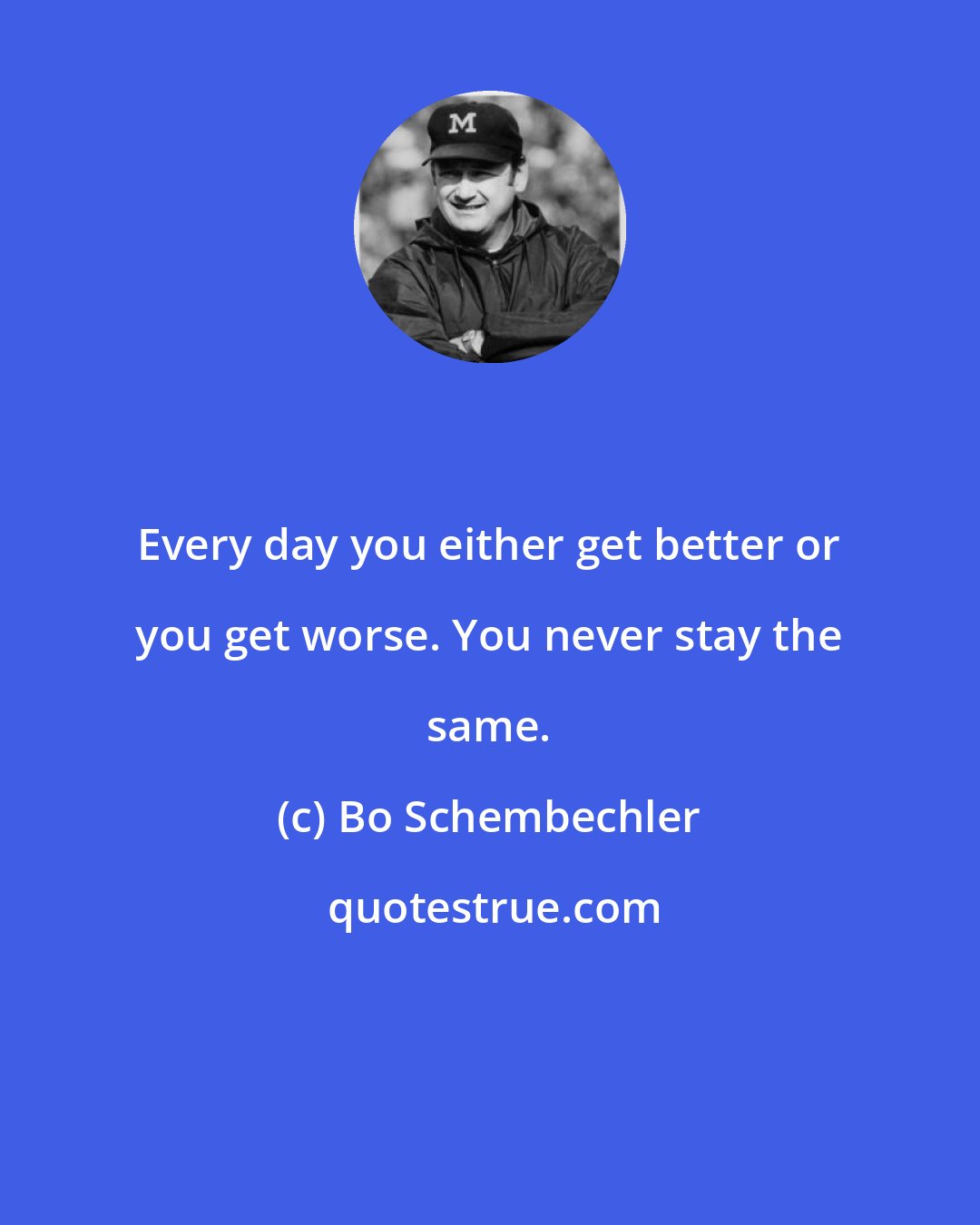 Bo Schembechler: Every day you either get better or you get worse. You never stay the same.