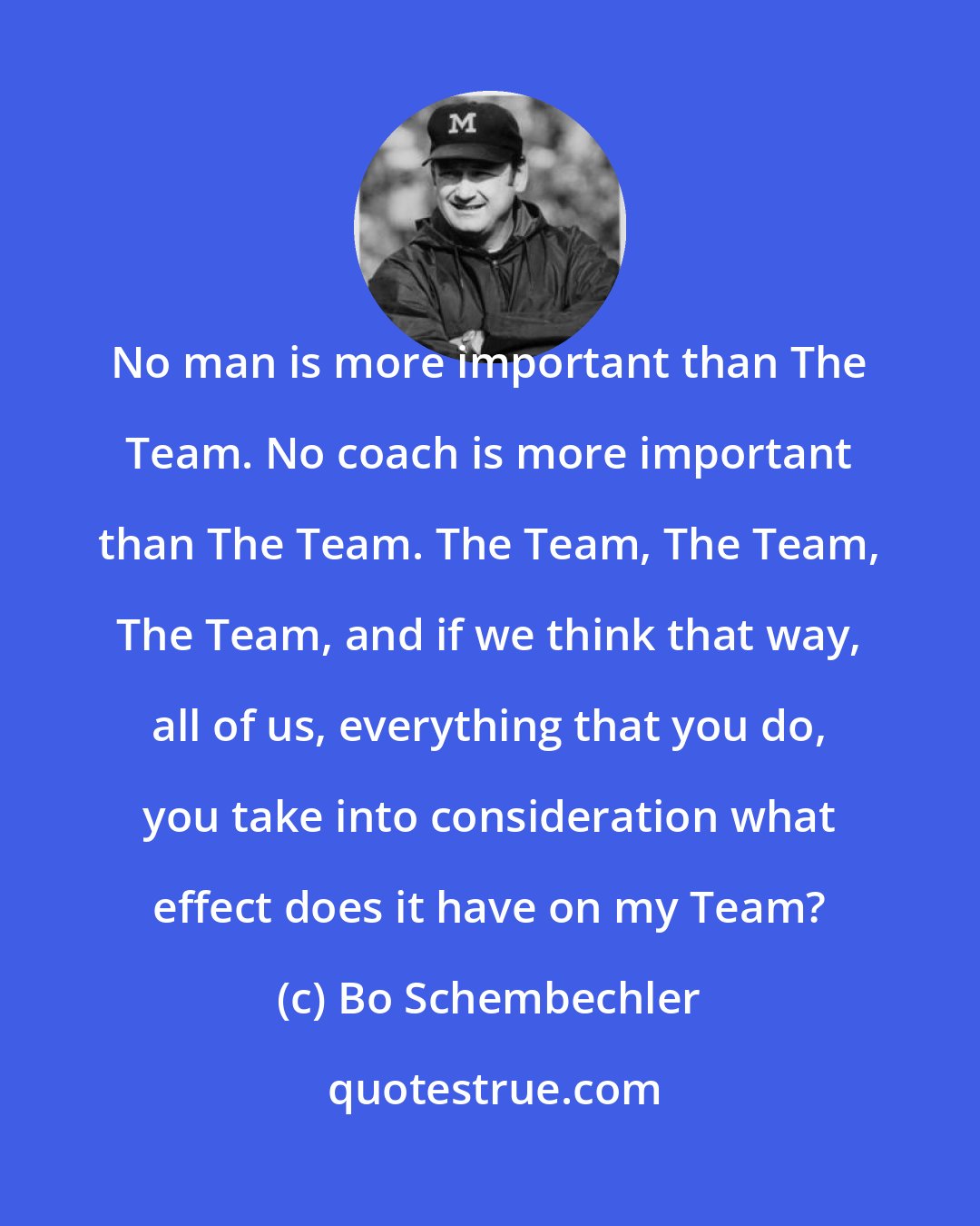 Bo Schembechler: No man is more important than The Team. No coach is more important than The Team. The Team, The Team, The Team, and if we think that way, all of us, everything that you do, you take into consideration what effect does it have on my Team?