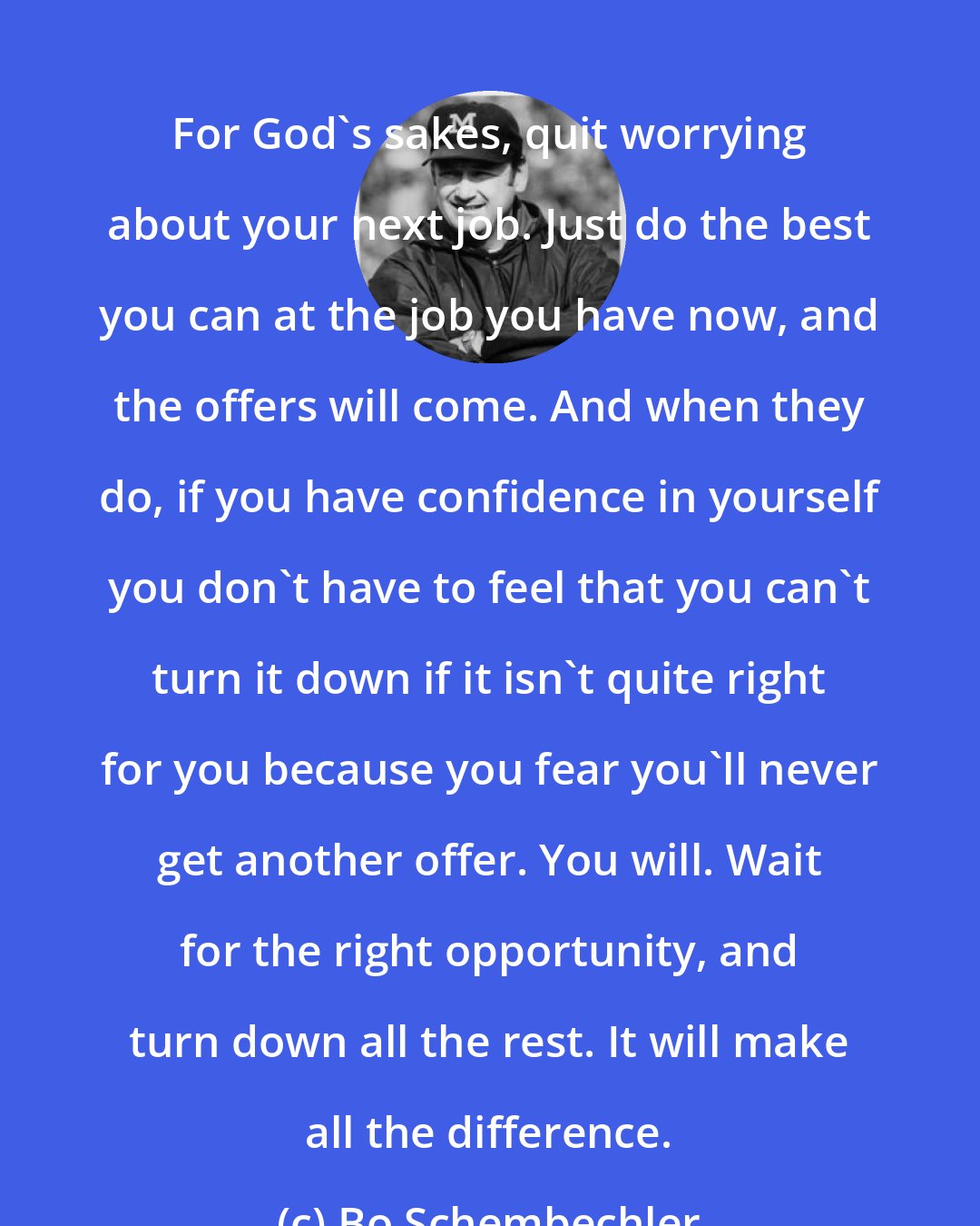 Bo Schembechler: For God's sakes, quit worrying about your next job. Just do the best you can at the job you have now, and the offers will come. And when they do, if you have confidence in yourself you don't have to feel that you can't turn it down if it isn't quite right for you because you fear you'll never get another offer. You will. Wait for the right opportunity, and turn down all the rest. It will make all the difference.