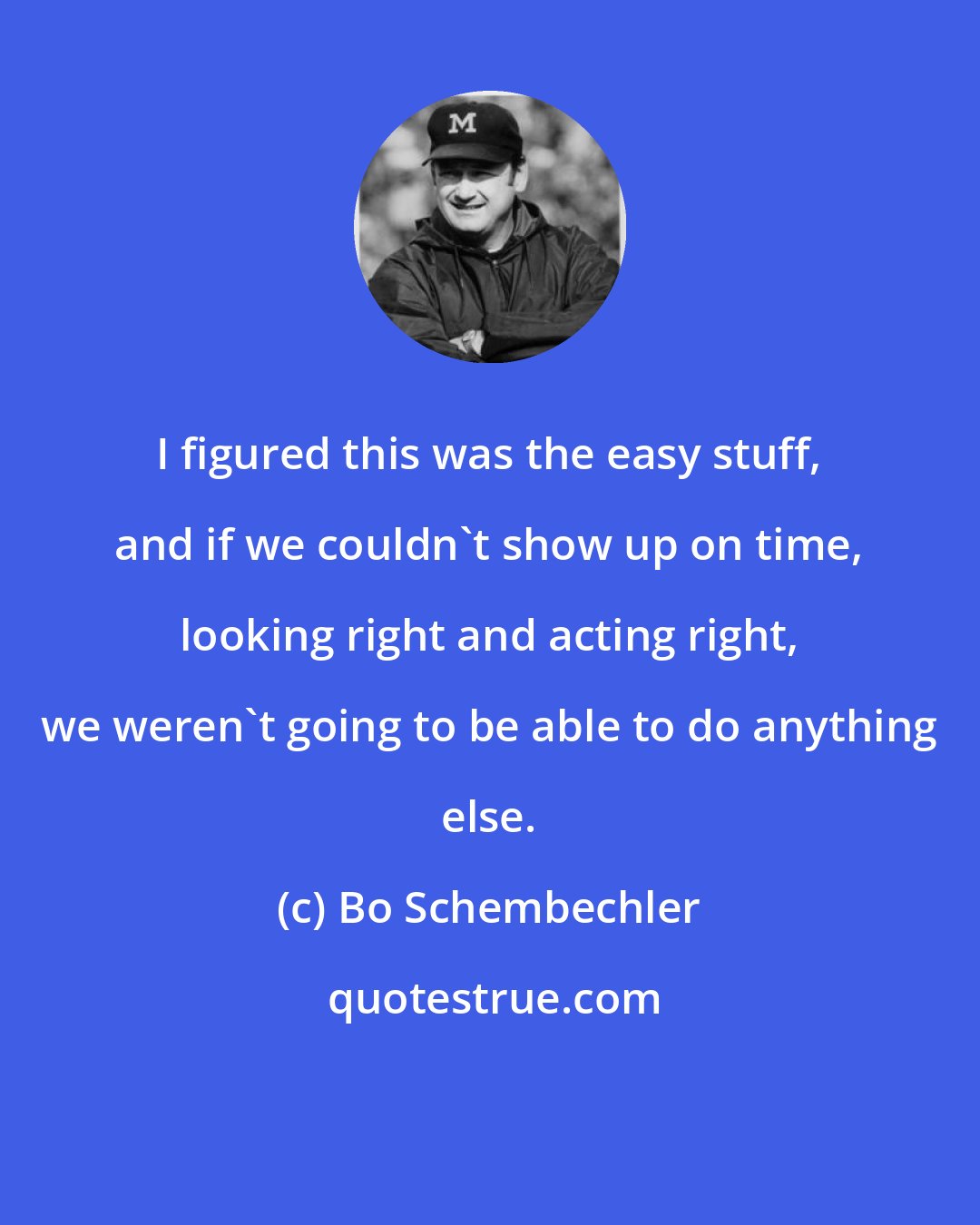 Bo Schembechler: I figured this was the easy stuff, and if we couldn't show up on time, looking right and acting right, we weren't going to be able to do anything else.