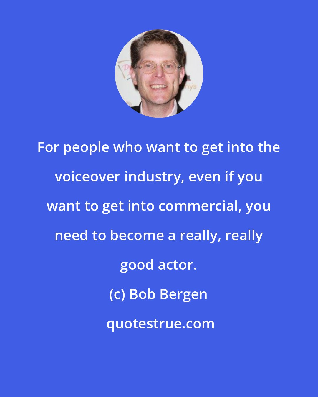 Bob Bergen: For people who want to get into the voiceover industry, even if you want to get into commercial, you need to become a really, really good actor.