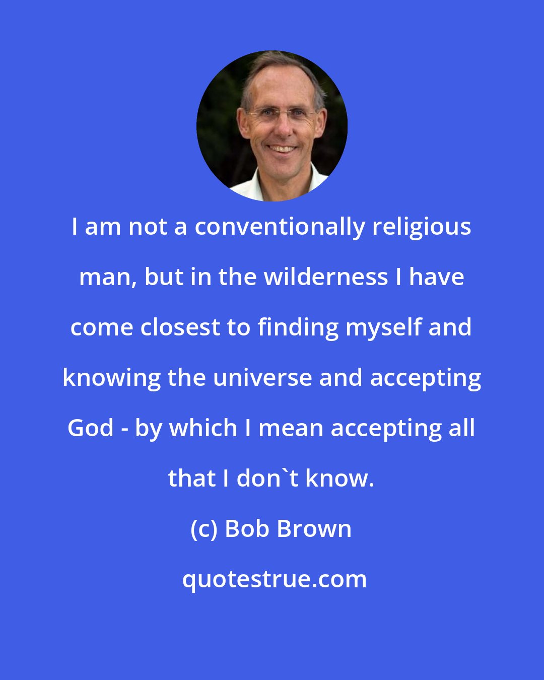 Bob Brown: I am not a conventionally religious man, but in the wilderness I have come closest to finding myself and knowing the universe and accepting God - by which I mean accepting all that I don't know.