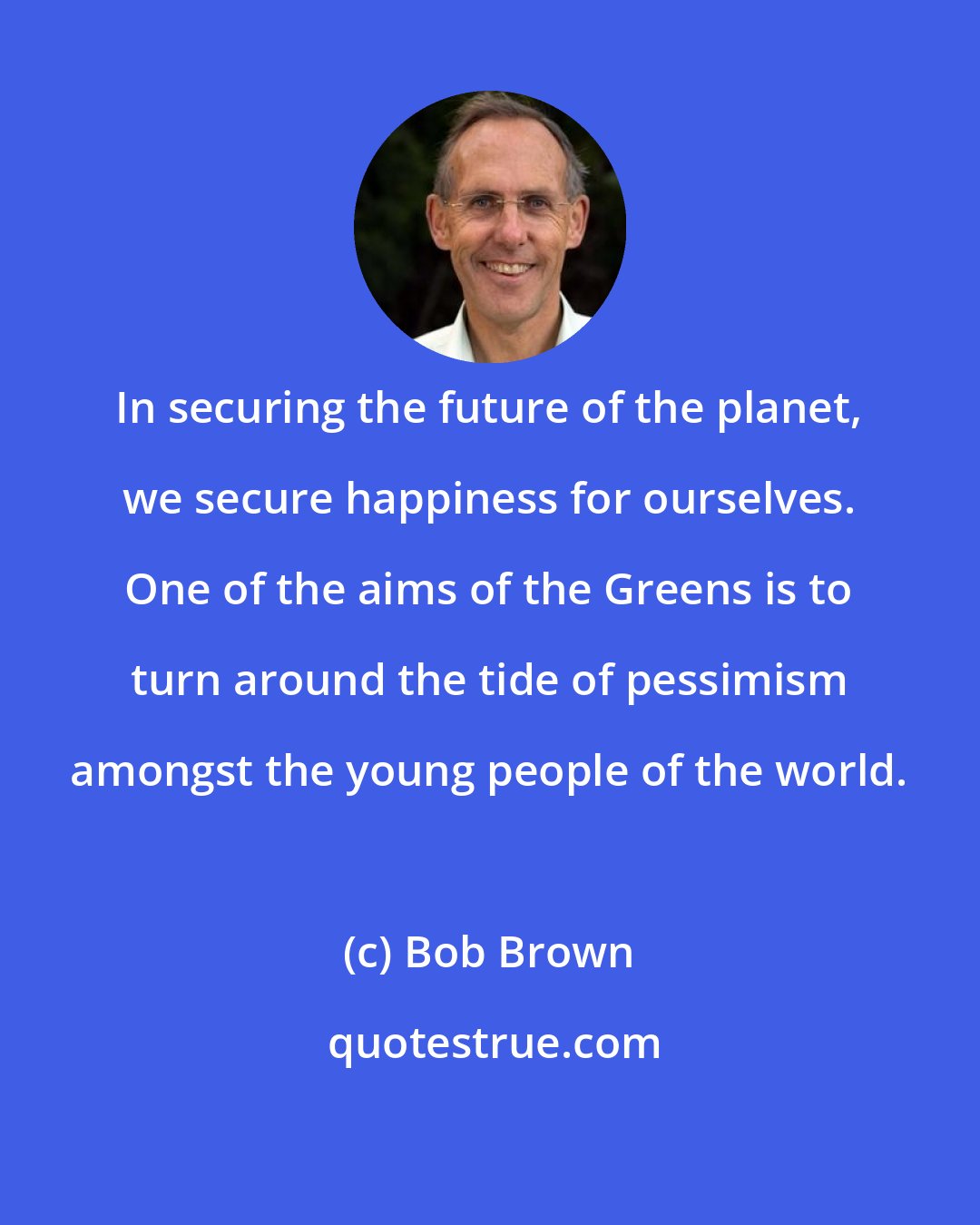 Bob Brown: In securing the future of the planet, we secure happiness for ourselves. One of the aims of the Greens is to turn around the tide of pessimism amongst the young people of the world.