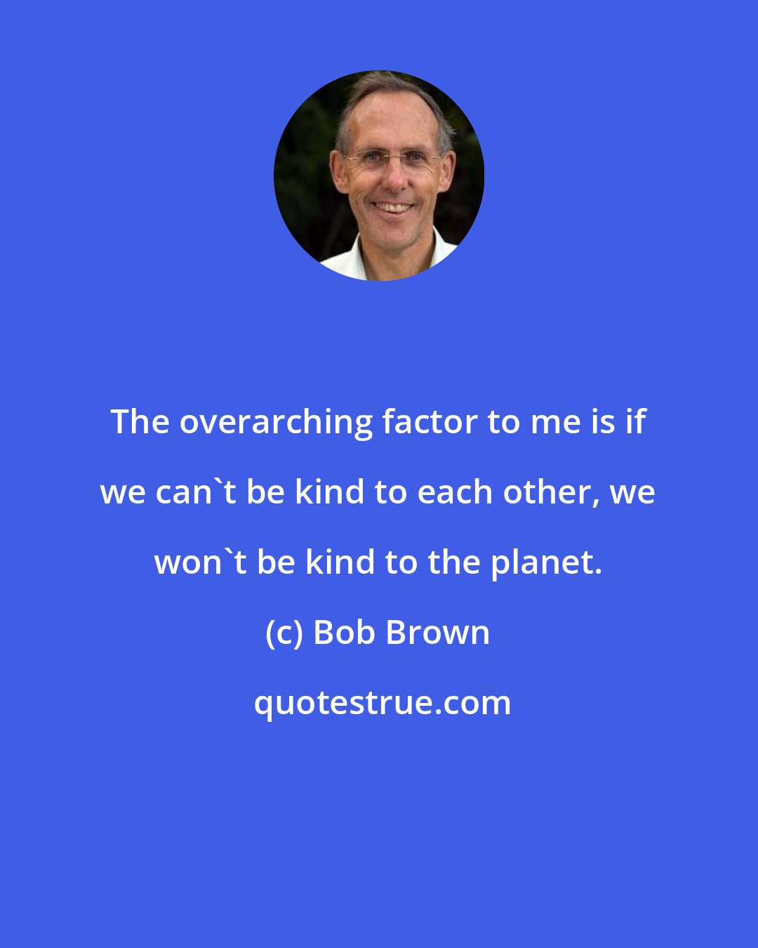 Bob Brown: The overarching factor to me is if we can't be kind to each other, we won't be kind to the planet.