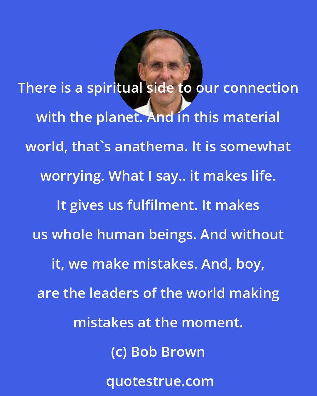Bob Brown: There is a spiritual side to our connection with the planet. And in this material world, that's anathema. It is somewhat worrying. What I say.. it makes life. It gives us fulfilment. It makes us whole human beings. And without it, we make mistakes. And, boy, are the leaders of the world making mistakes at the moment.
