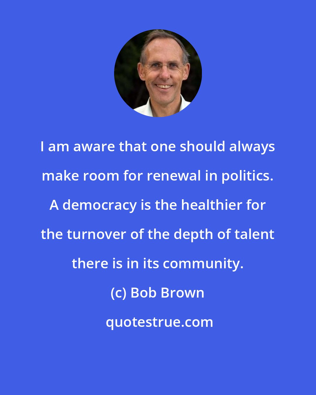 Bob Brown: I am aware that one should always make room for renewal in politics. A democracy is the healthier for the turnover of the depth of talent there is in its community.