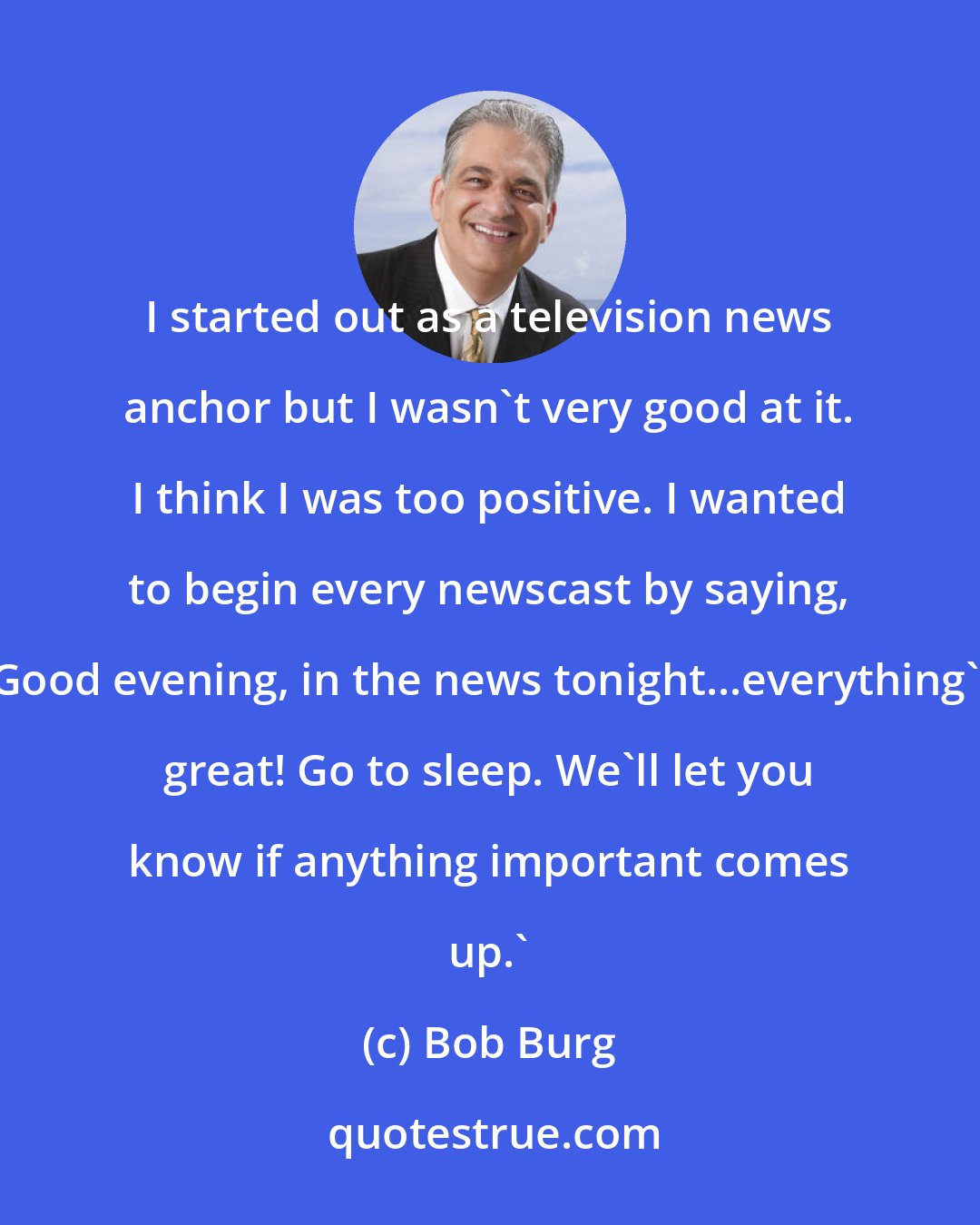 Bob Burg: I started out as a television news anchor but I wasn't very good at it. I think I was too positive. I wanted to begin every newscast by saying, 'Good evening, in the news tonight...everything's great! Go to sleep. We'll let you know if anything important comes up.'