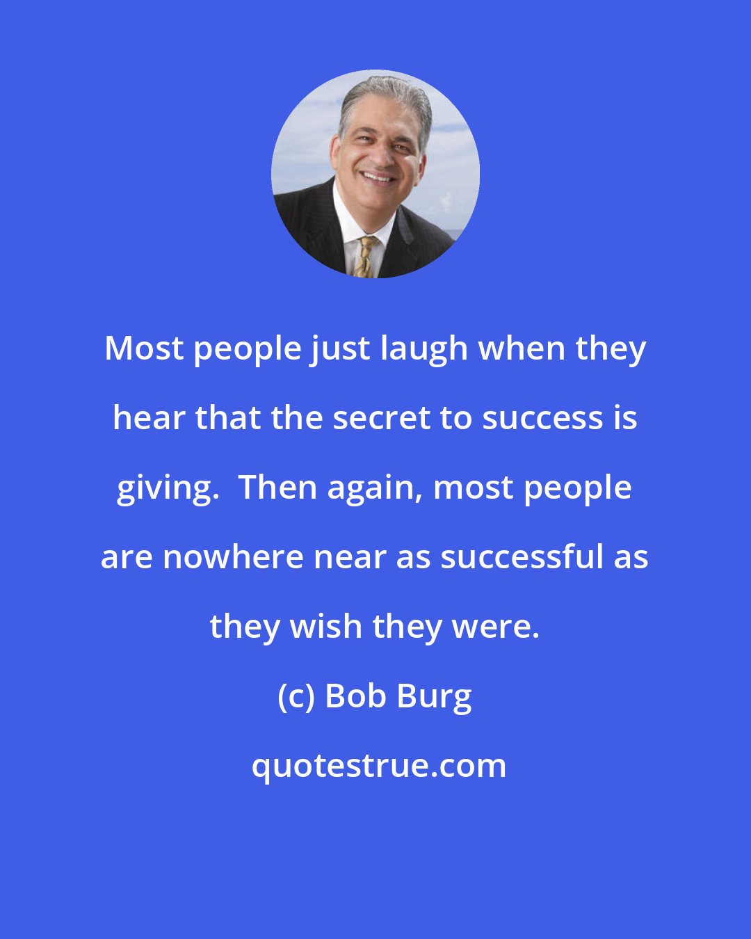 Bob Burg: Most people just laugh when they hear that the secret to success is giving.  Then again, most people are nowhere near as successful as they wish they were.