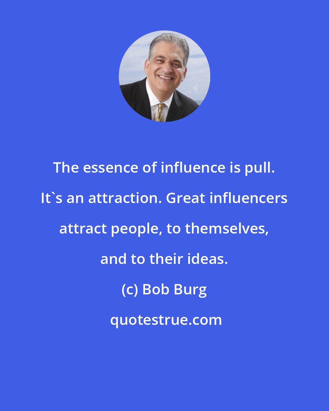 Bob Burg: The essence of influence is pull. It's an attraction. Great influencers attract people, to themselves, and to their ideas.