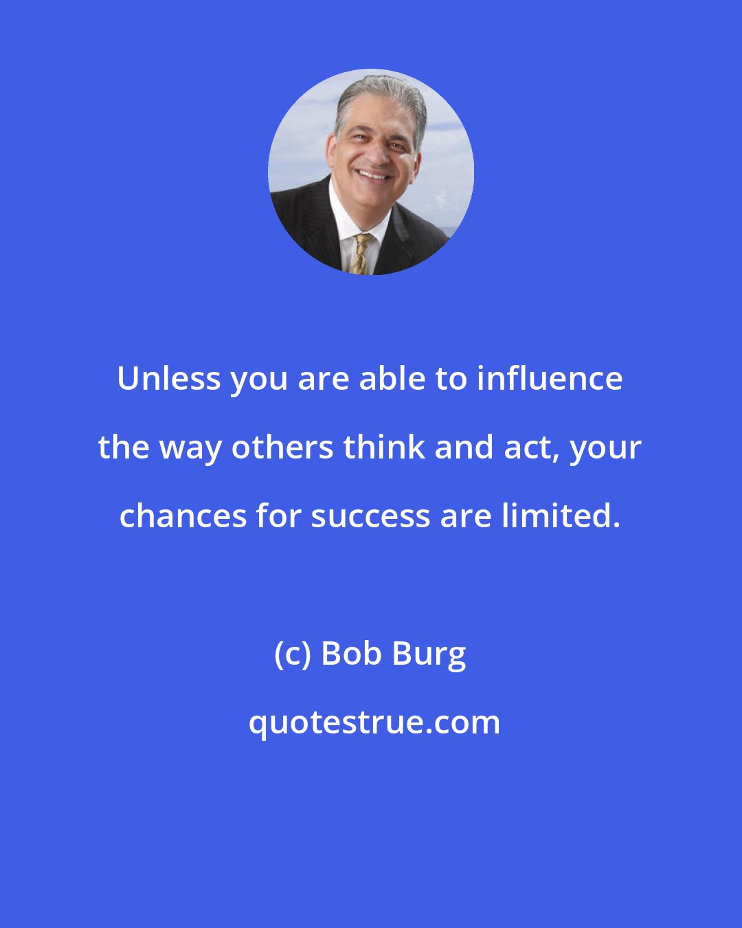 Bob Burg: Unless you are able to influence the way others think and act, your chances for success are limited.