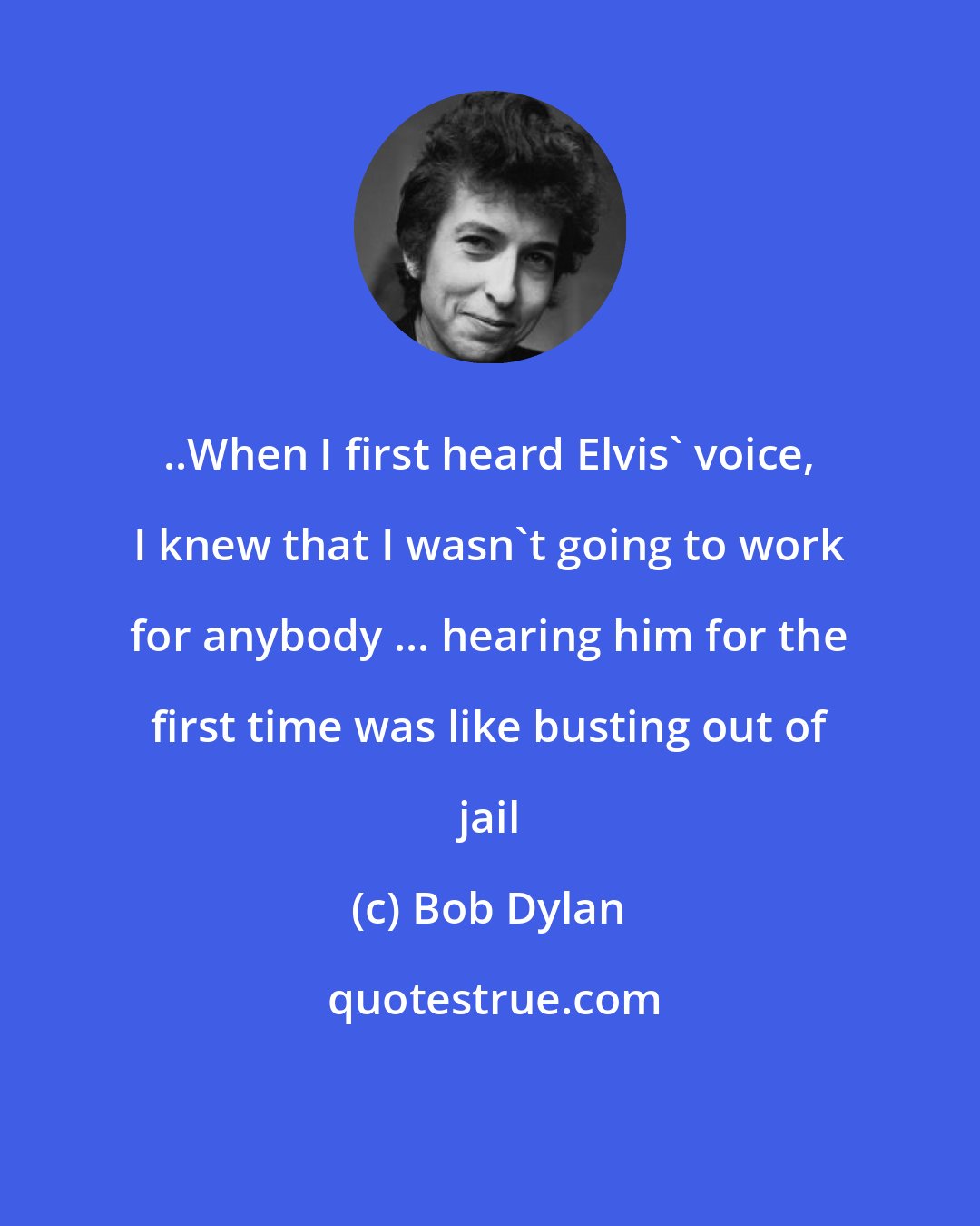 Bob Dylan: ..When I first heard Elvis' voice, I knew that I wasn't going to work for anybody ... hearing him for the first time was like busting out of jail