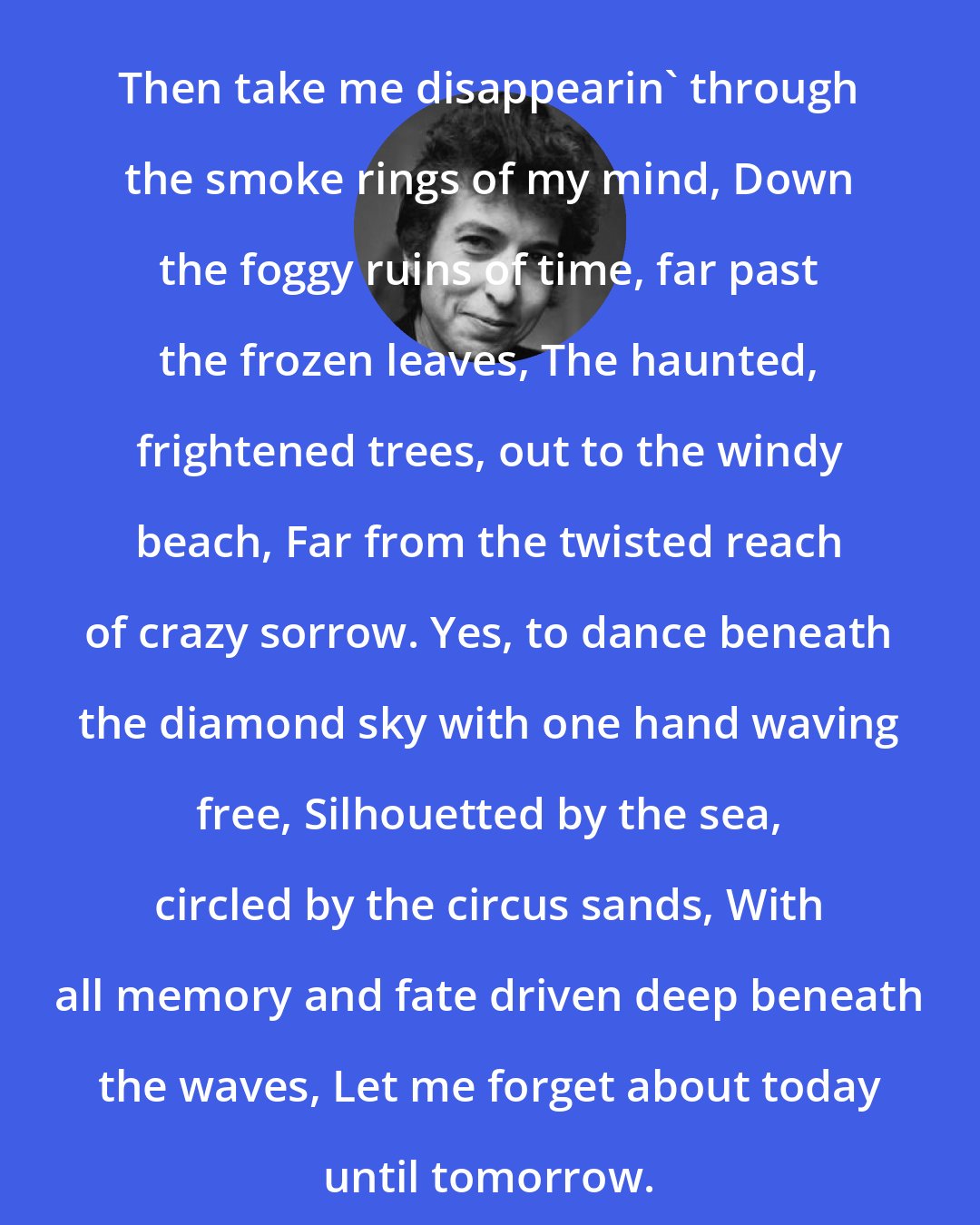 Bob Dylan: Then take me disappearin' through the smoke rings of my mind, Down the foggy ruins of time, far past the frozen leaves, The haunted, frightened trees, out to the windy beach, Far from the twisted reach of crazy sorrow. Yes, to dance beneath the diamond sky with one hand waving free, Silhouetted by the sea, circled by the circus sands, With all memory and fate driven deep beneath the waves, Let me forget about today until tomorrow.