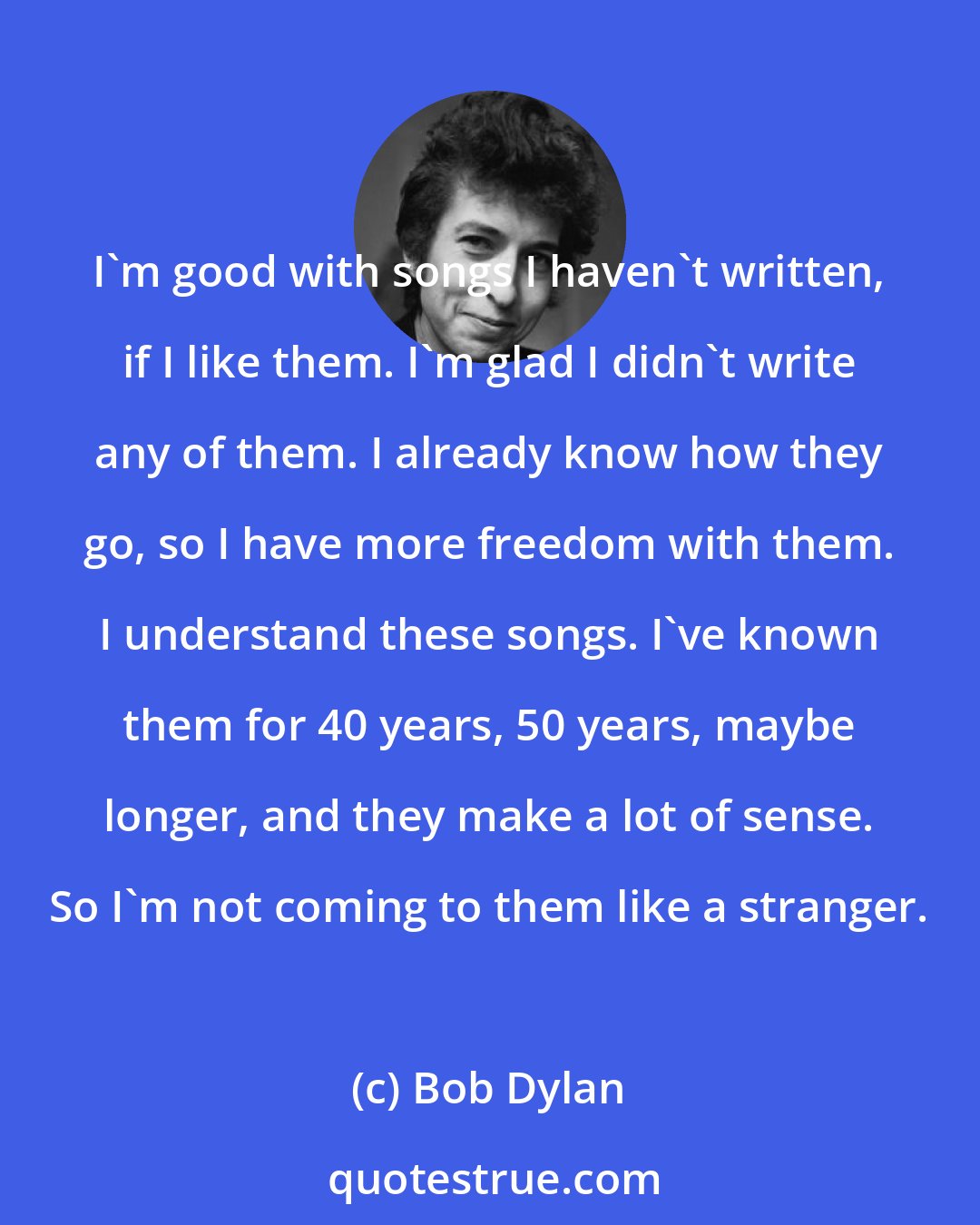 Bob Dylan: I'm good with songs I haven't written, if I like them. I'm glad I didn't write any of them. I already know how they go, so I have more freedom with them. I understand these songs. I've known them for 40 years, 50 years, maybe longer, and they make a lot of sense. So I'm not coming to them like a stranger.
