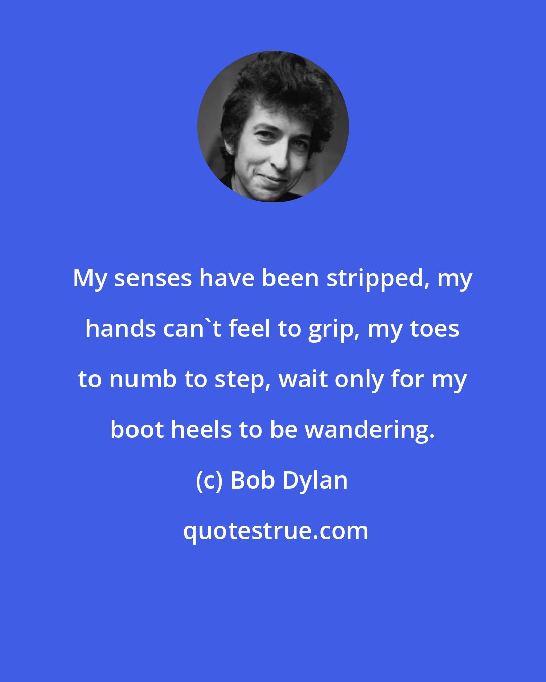 Bob Dylan: My senses have been stripped, my hands can't feel to grip, my toes to numb to step, wait only for my boot heels to be wandering.
