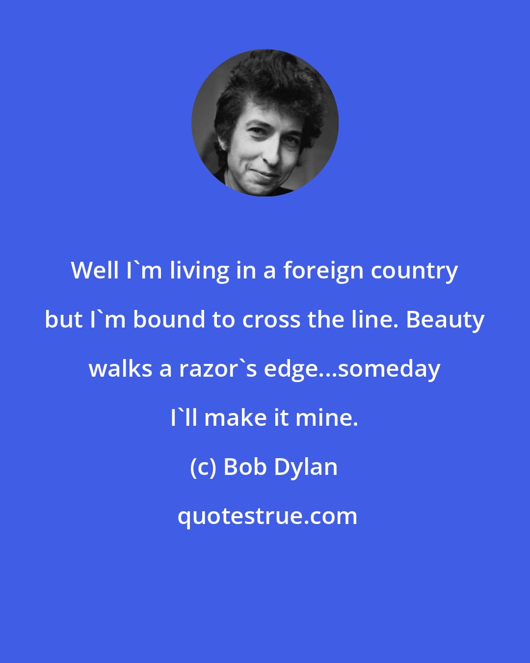 Bob Dylan: Well I'm living in a foreign country but I'm bound to cross the line. Beauty walks a razor's edge...someday I'll make it mine.