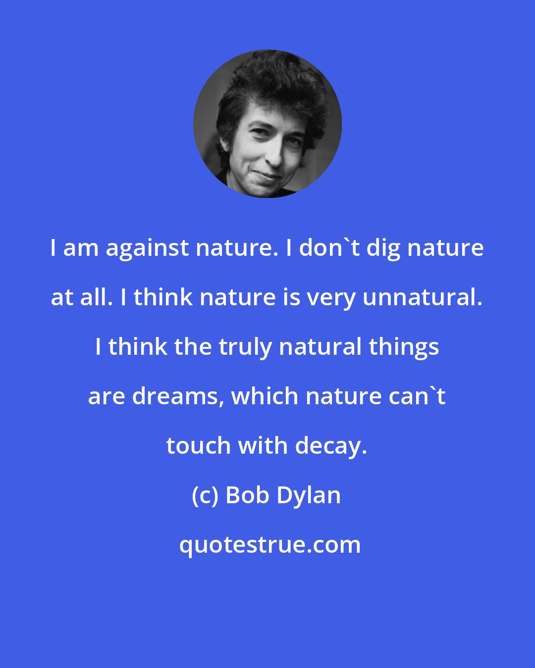 Bob Dylan: I am against nature. I don't dig nature at all. I think nature is very unnatural. I think the truly natural things are dreams, which nature can't touch with decay.