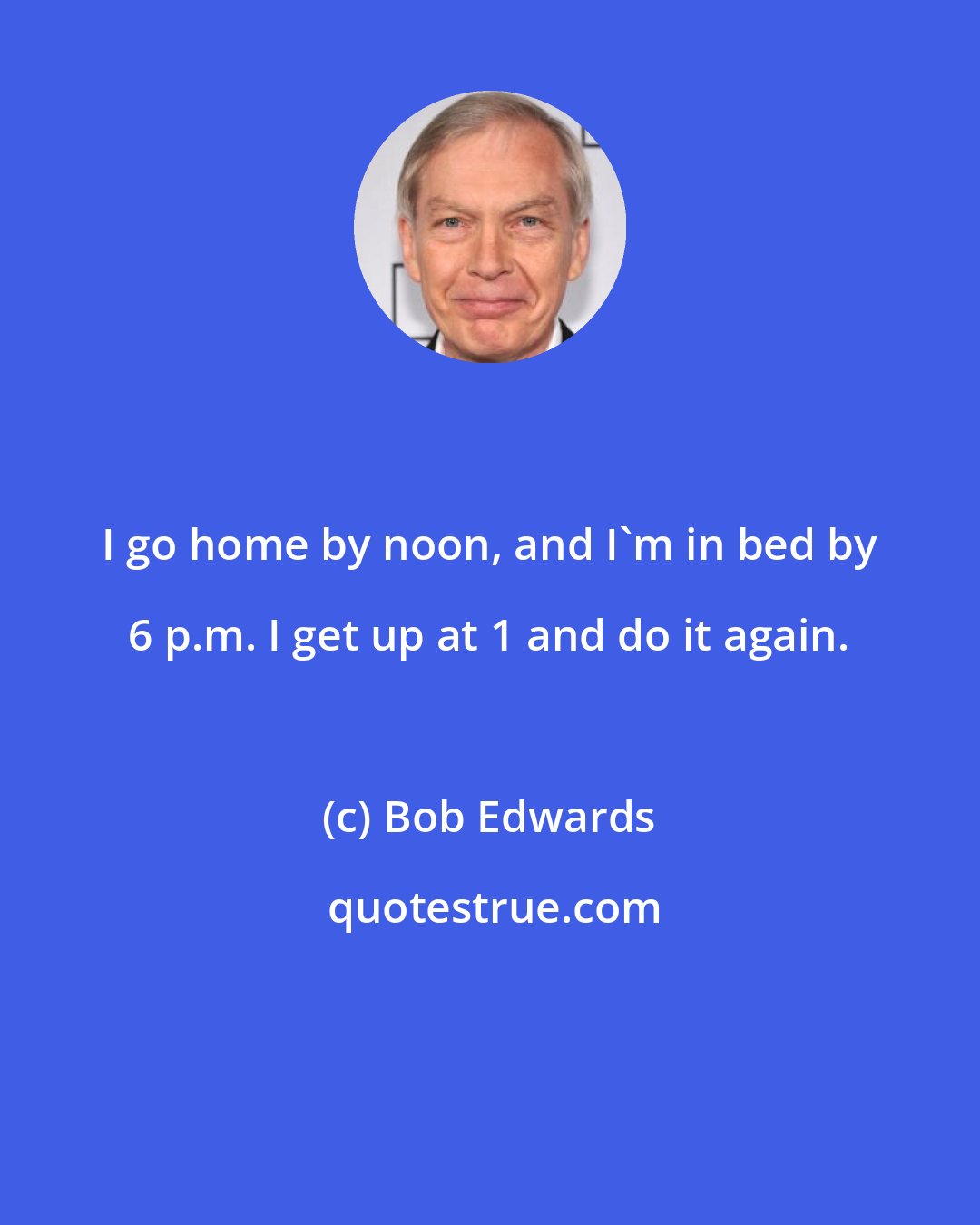 Bob Edwards: I go home by noon, and I'm in bed by 6 p.m. I get up at 1 and do it again.