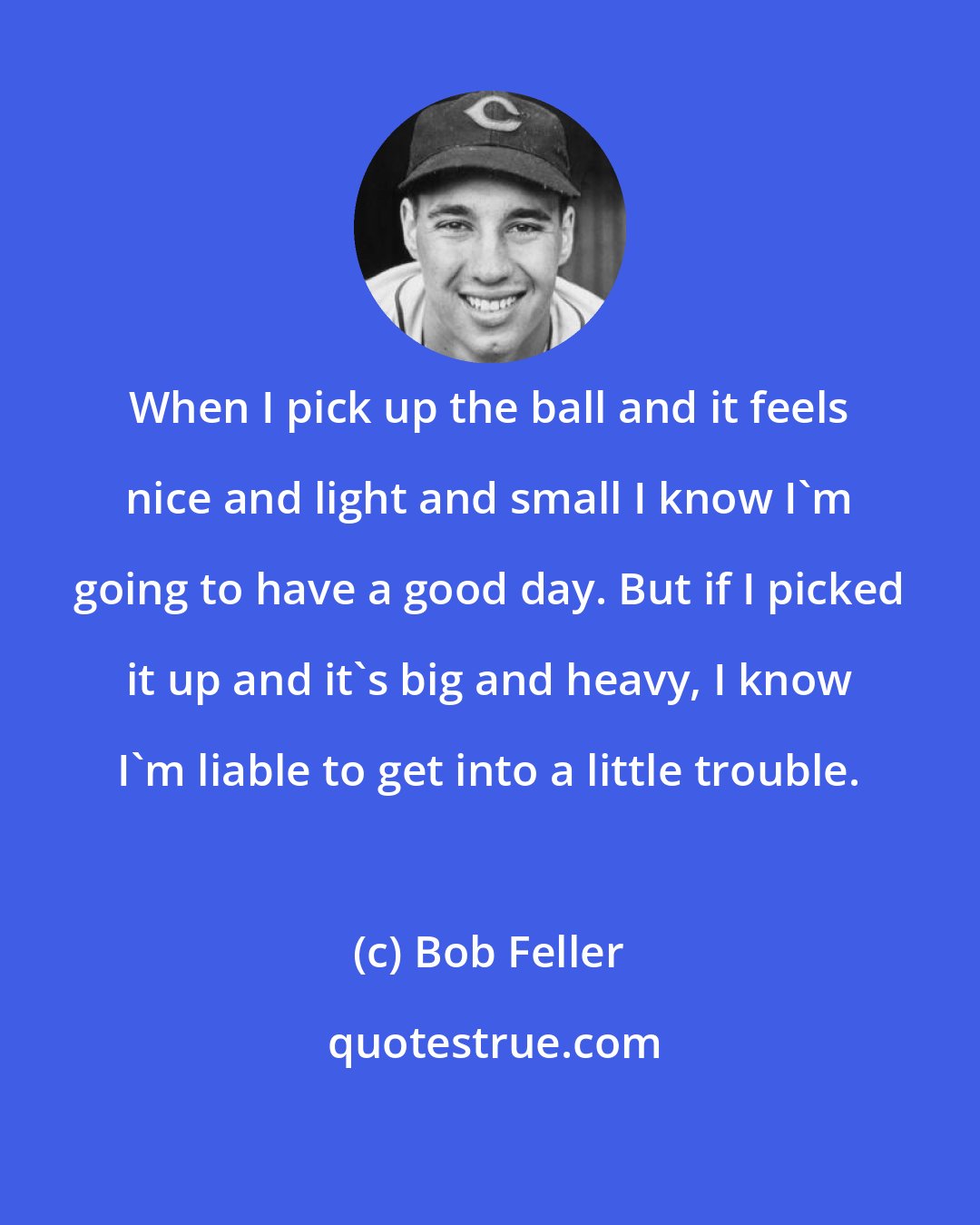 Bob Feller: When I pick up the ball and it feels nice and light and small I know I'm going to have a good day. But if I picked it up and it's big and heavy, I know I'm liable to get into a little trouble.