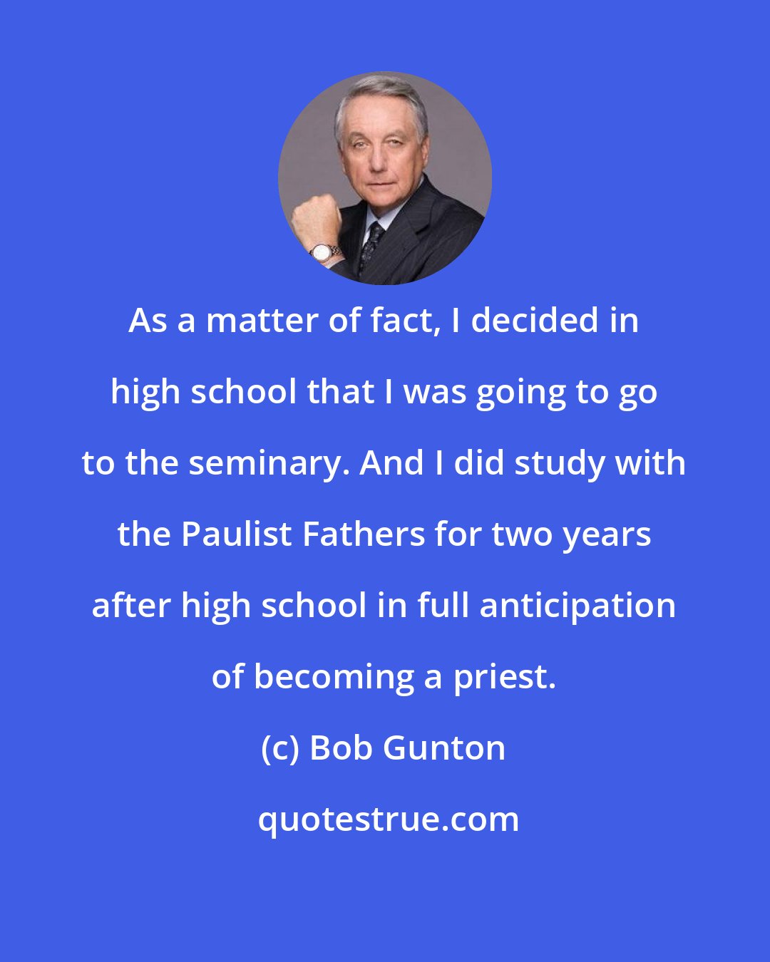 Bob Gunton: As a matter of fact, I decided in high school that I was going to go to the seminary. And I did study with the Paulist Fathers for two years after high school in full anticipation of becoming a priest.