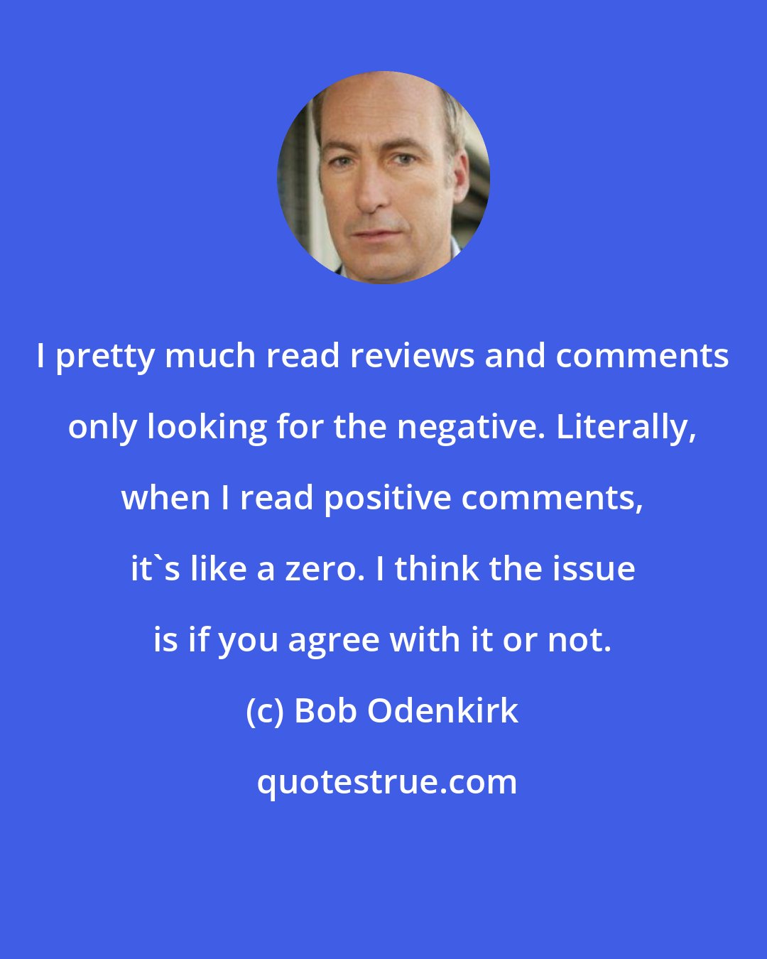 Bob Odenkirk: I pretty much read reviews and comments only looking for the negative. Literally, when I read positive comments, it's like a zero. I think the issue is if you agree with it or not.