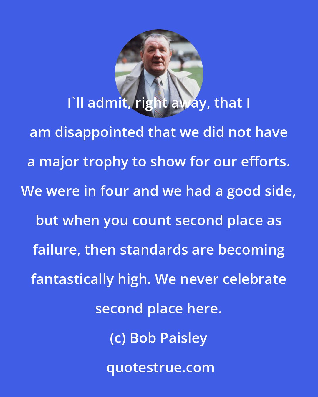 Bob Paisley: I'll admit, right away, that I am disappointed that we did not have a major trophy to show for our efforts. We were in four and we had a good side, but when you count second place as failure, then standards are becoming fantastically high. We never celebrate second place here.