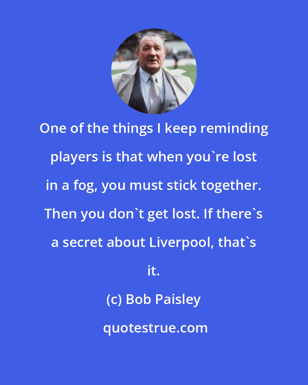 Bob Paisley: One of the things I keep reminding players is that when you're lost in a fog, you must stick together. Then you don't get lost. If there's a secret about Liverpool, that's it.