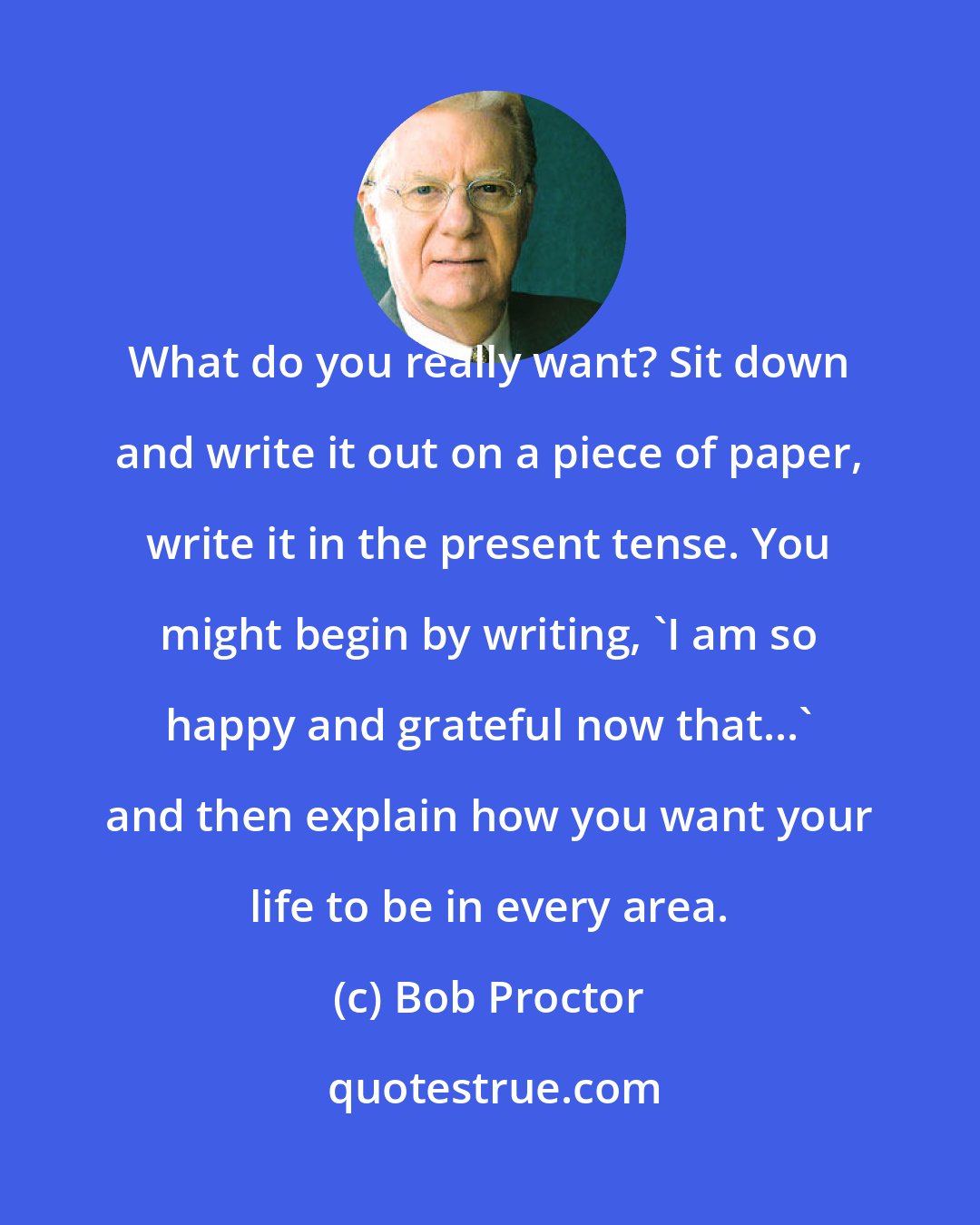 Bob Proctor: What do you really want? Sit down and write it out on a piece of paper, write it in the present tense. You might begin by writing, 'I am so happy and grateful now that...' and then explain how you want your life to be in every area.