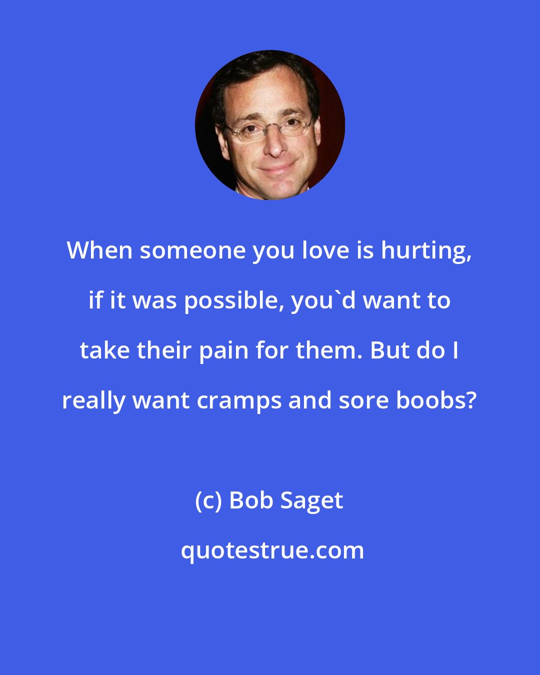 Bob Saget: When someone you love is hurting, if it was possible, you'd want to take their pain for them. But do I really want cramps and sore boobs?