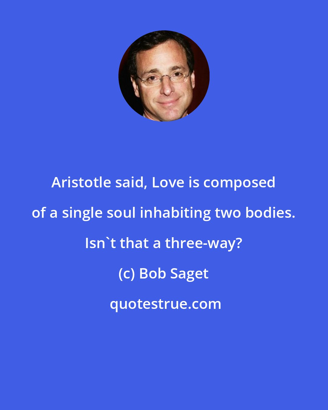 Bob Saget: Aristotle said, Love is composed of a single soul inhabiting two bodies. Isn't that a three-way?