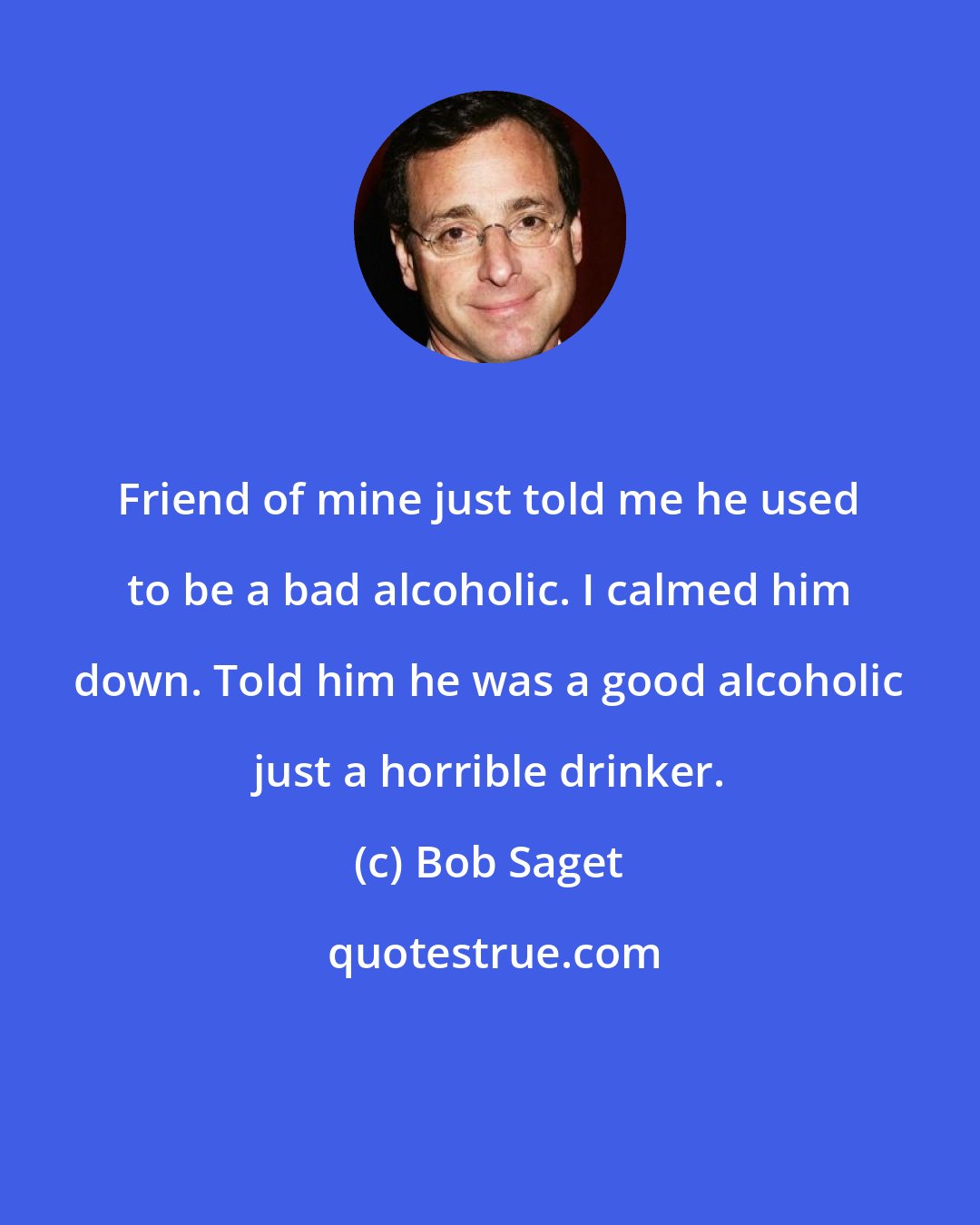 Bob Saget: Friend of mine just told me he used to be a bad alcoholic. I calmed him down. Told him he was a good alcoholic just a horrible drinker.