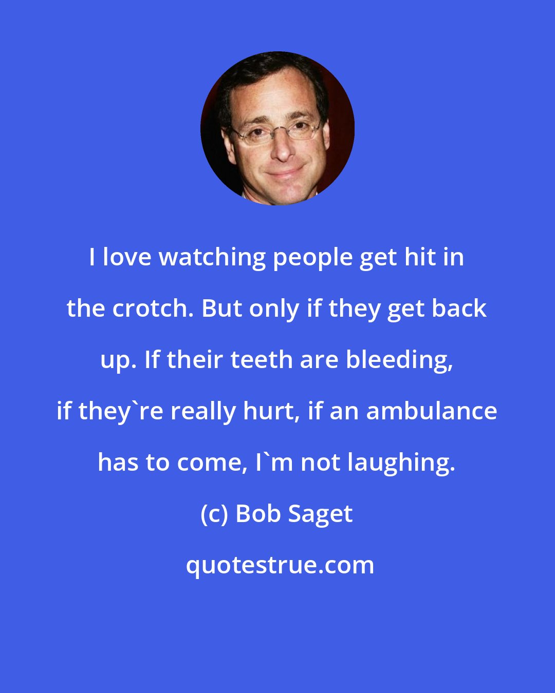 Bob Saget: I love watching people get hit in the crotch. But only if they get back up. If their teeth are bleeding, if they're really hurt, if an ambulance has to come, I'm not laughing.