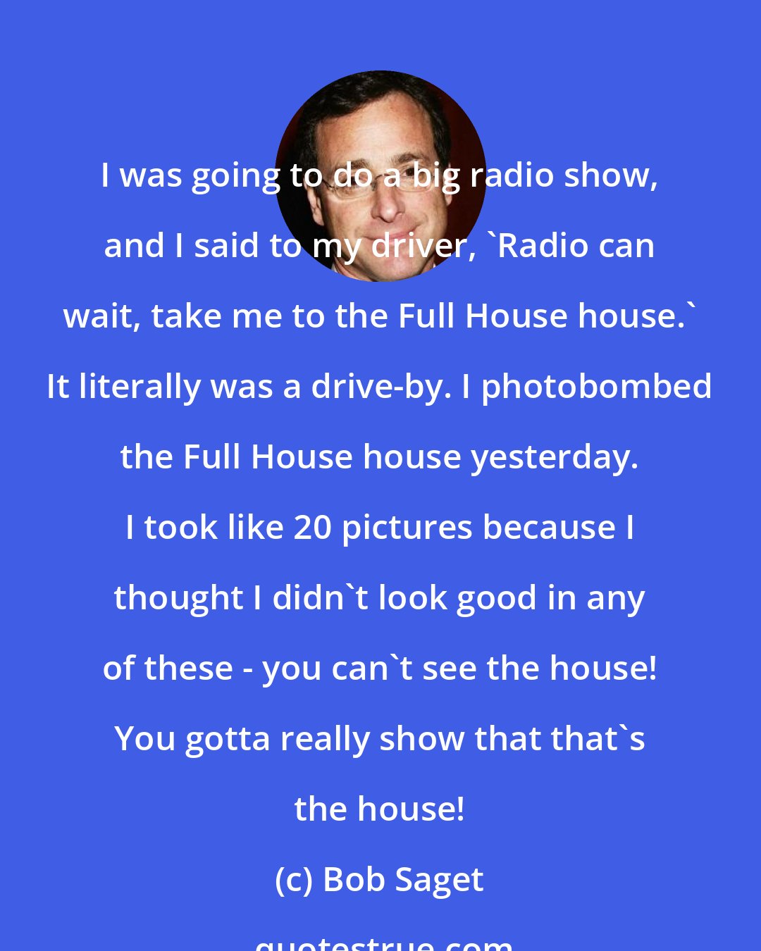 Bob Saget: I was going to do a big radio show, and I said to my driver, 'Radio can wait, take me to the Full House house.' It literally was a drive-by. I photobombed the Full House house yesterday. I took like 20 pictures because I thought I didn't look good in any of these - you can't see the house! You gotta really show that that's the house!