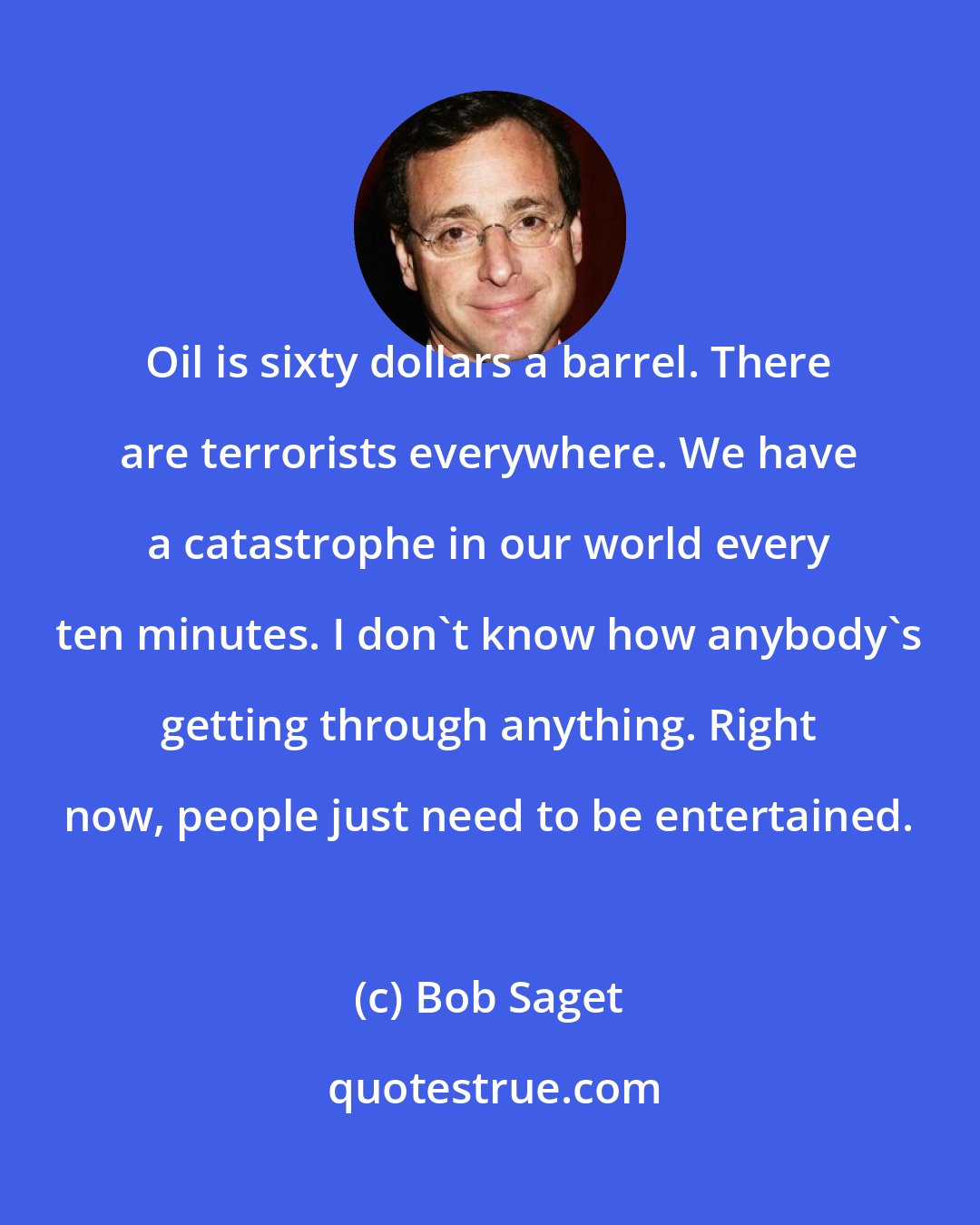 Bob Saget: Oil is sixty dollars a barrel. There are terrorists everywhere. We have a catastrophe in our world every ten minutes. I don't know how anybody's getting through anything. Right now, people just need to be entertained.