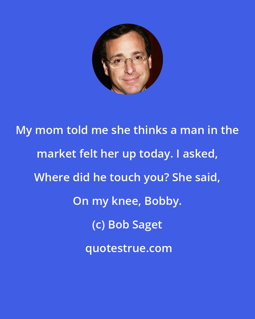 Bob Saget: My mom told me she thinks a man in the market felt her up today. I asked, Where did he touch you? She said, On my knee, Bobby.