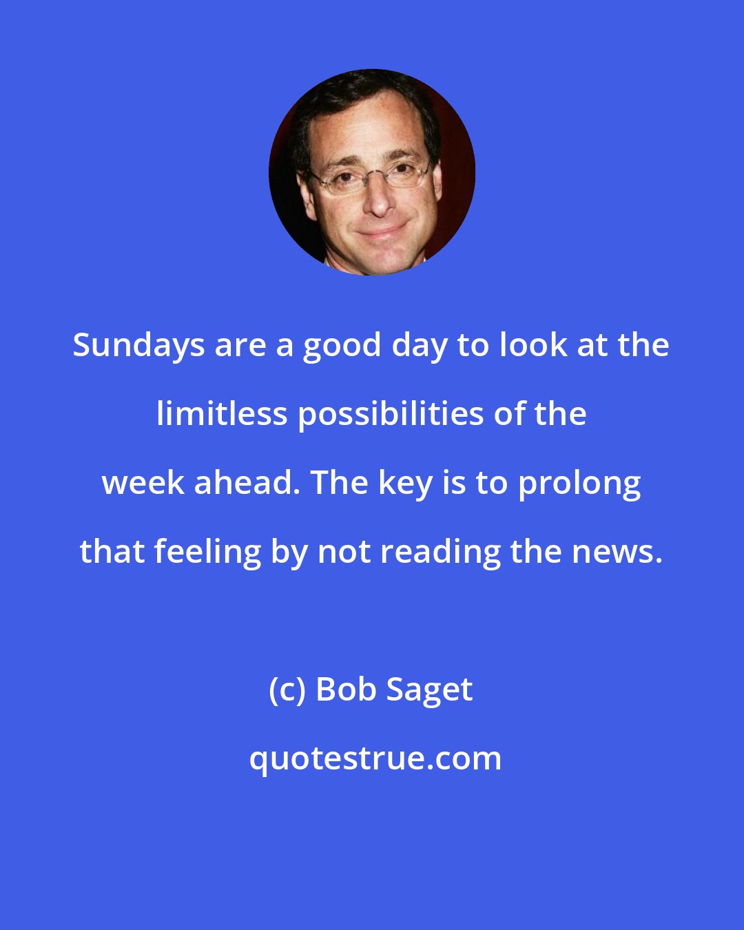 Bob Saget: Sundays are a good day to look at the limitless possibilities of the week ahead. The key is to prolong that feeling by not reading the news.