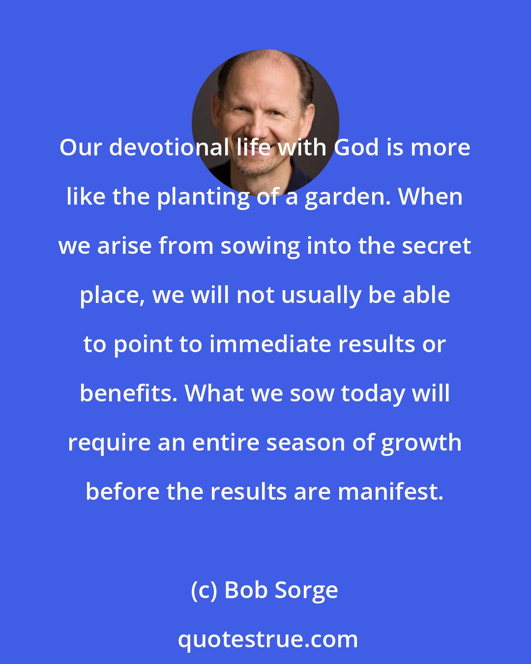 Bob Sorge: Our devotional life with God is more like the planting of a garden. When we arise from sowing into the secret place, we will not usually be able to point to immediate results or benefits. What we sow today will require an entire season of growth before the results are manifest.