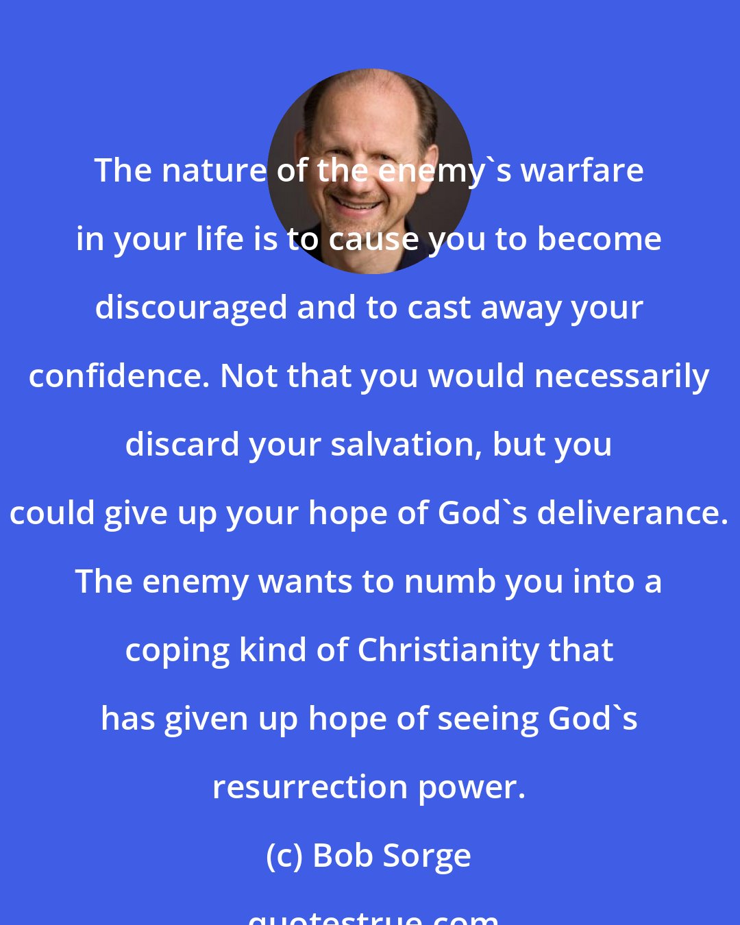 Bob Sorge: The nature of the enemy's warfare in your life is to cause you to become discouraged and to cast away your confidence. Not that you would necessarily discard your salvation, but you could give up your hope of God's deliverance. The enemy wants to numb you into a coping kind of Christianity that has given up hope of seeing God's resurrection power.