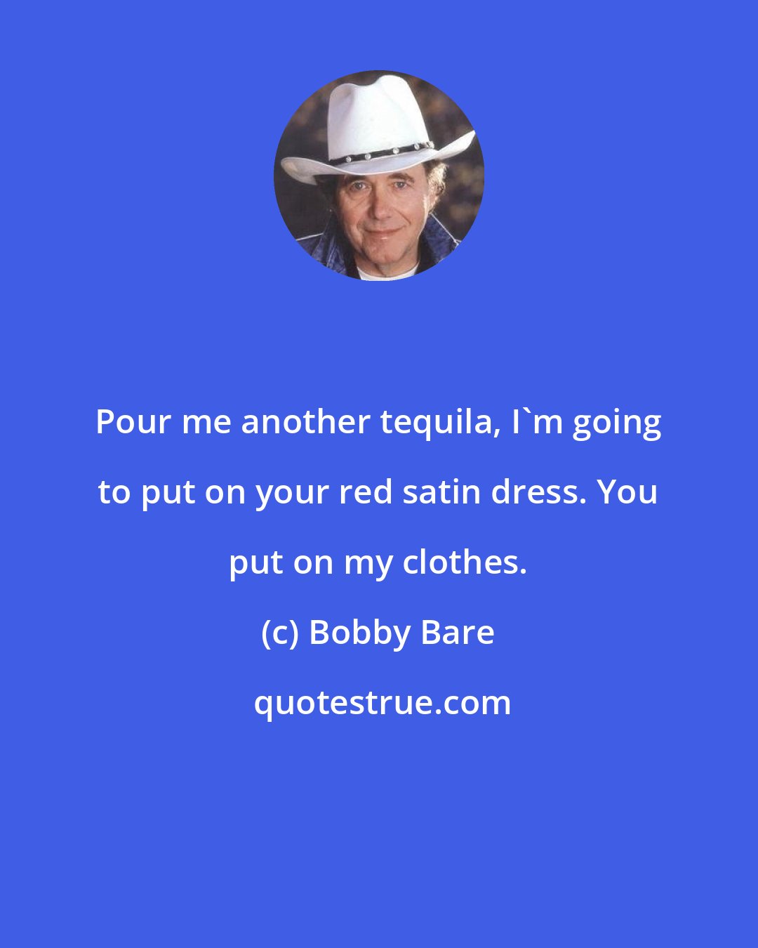 Bobby Bare: Pour me another tequila, I'm going to put on your red satin dress. You put on my clothes.