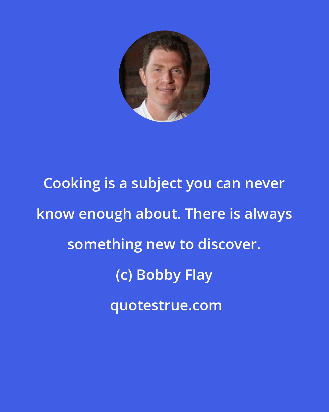 Bobby Flay: Cooking is a subject you can never know enough about. There is always something new to discover.