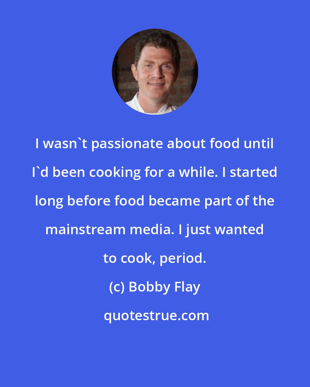 Bobby Flay: I wasn't passionate about food until I'd been cooking for a while. I started long before food became part of the mainstream media. I just wanted to cook, period.