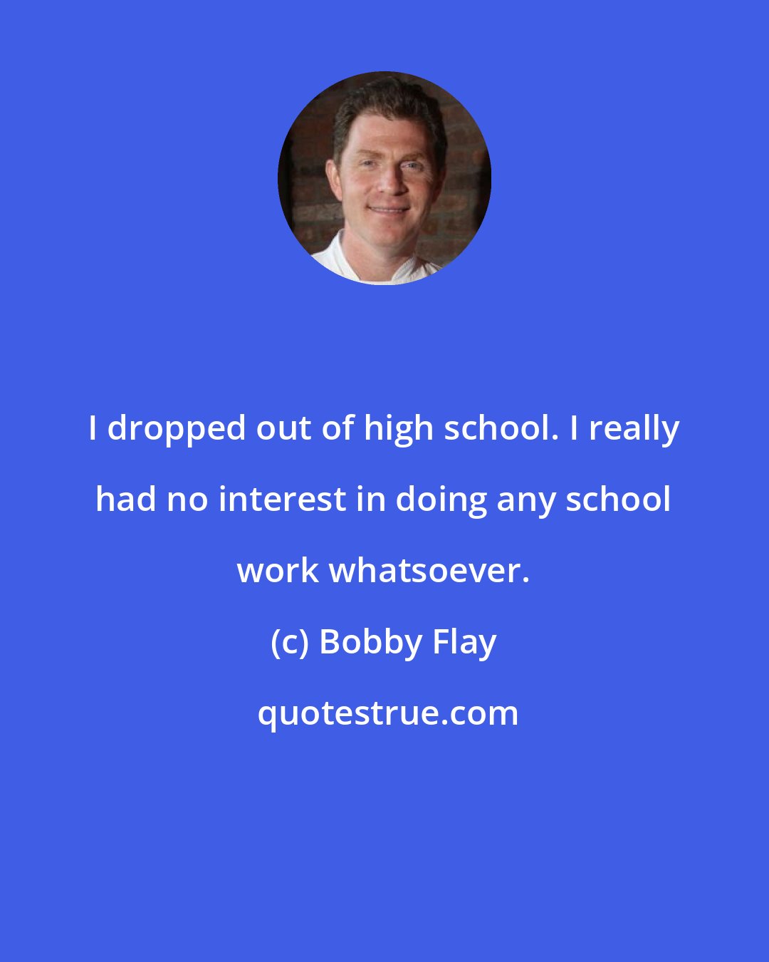 Bobby Flay: I dropped out of high school. I really had no interest in doing any school work whatsoever.