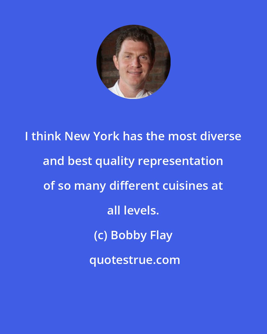 Bobby Flay: I think New York has the most diverse and best quality representation of so many different cuisines at all levels.