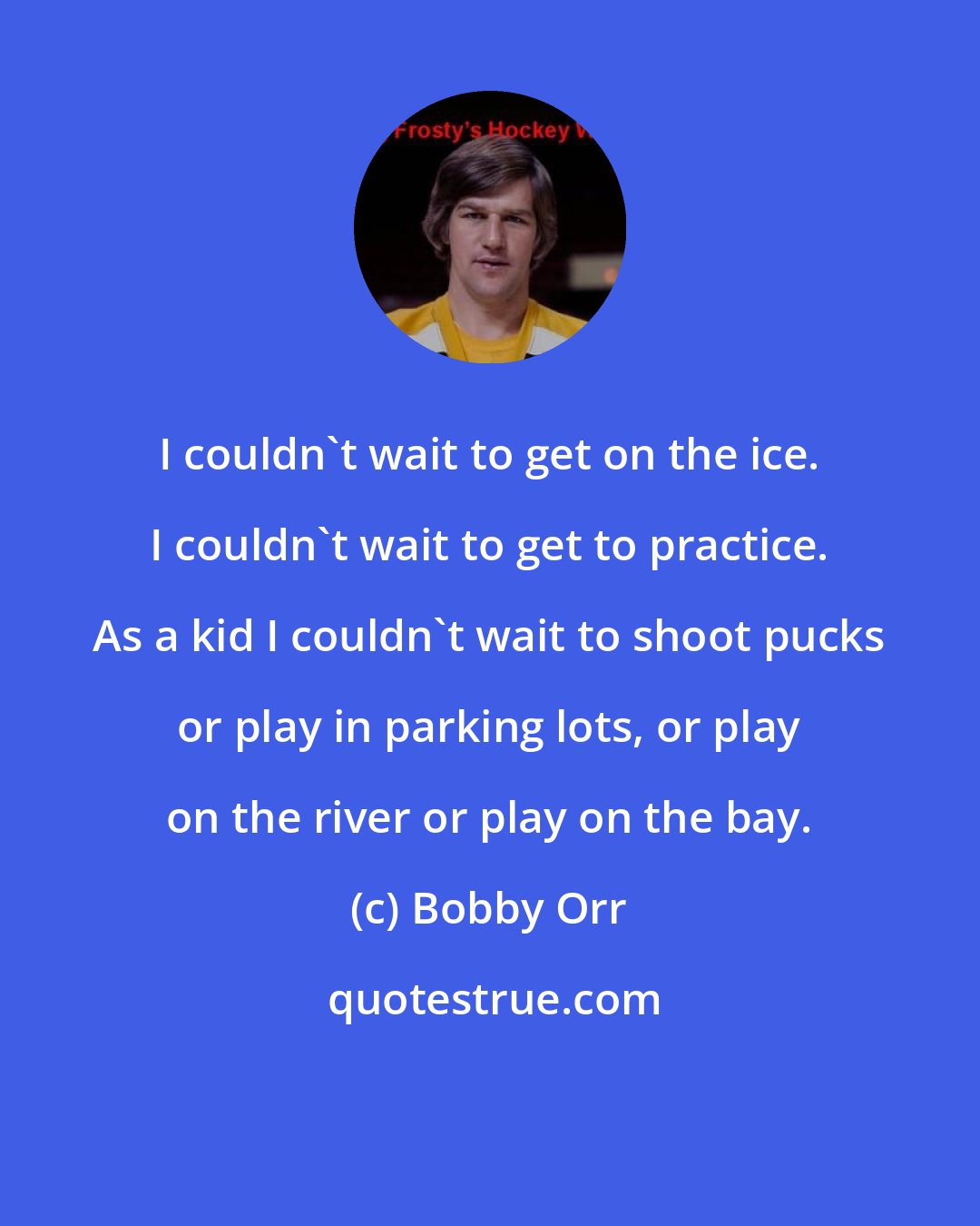 Bobby Orr: I couldn't wait to get on the ice. I couldn't wait to get to practice. As a kid I couldn't wait to shoot pucks or play in parking lots, or play on the river or play on the bay.