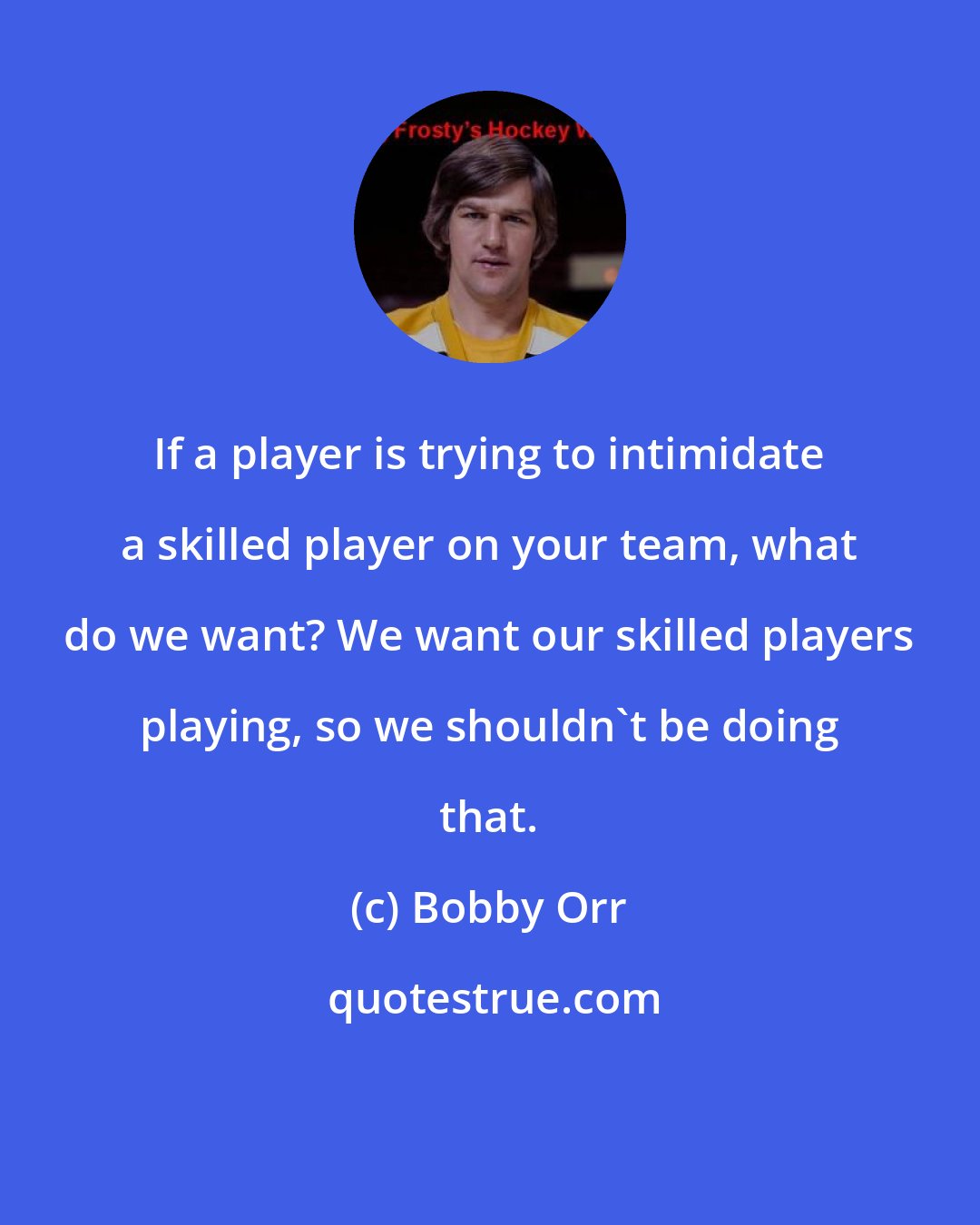 Bobby Orr: If a player is trying to intimidate a skilled player on your team, what do we want? We want our skilled players playing, so we shouldn't be doing that.