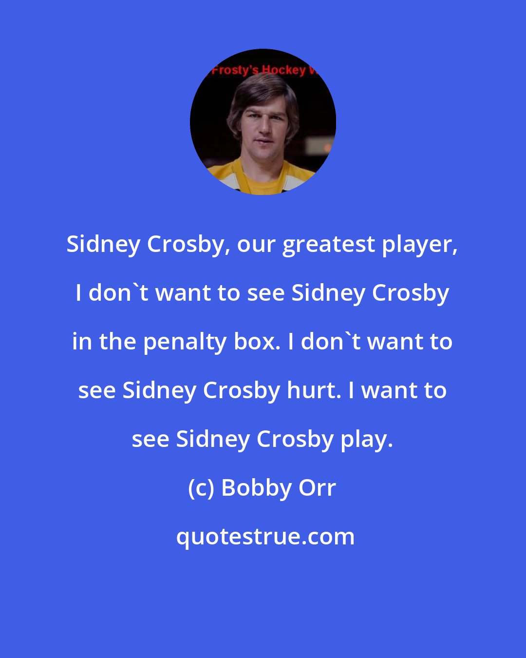 Bobby Orr: Sidney Crosby, our greatest player, I don't want to see Sidney Crosby in the penalty box. I don't want to see Sidney Crosby hurt. I want to see Sidney Crosby play.